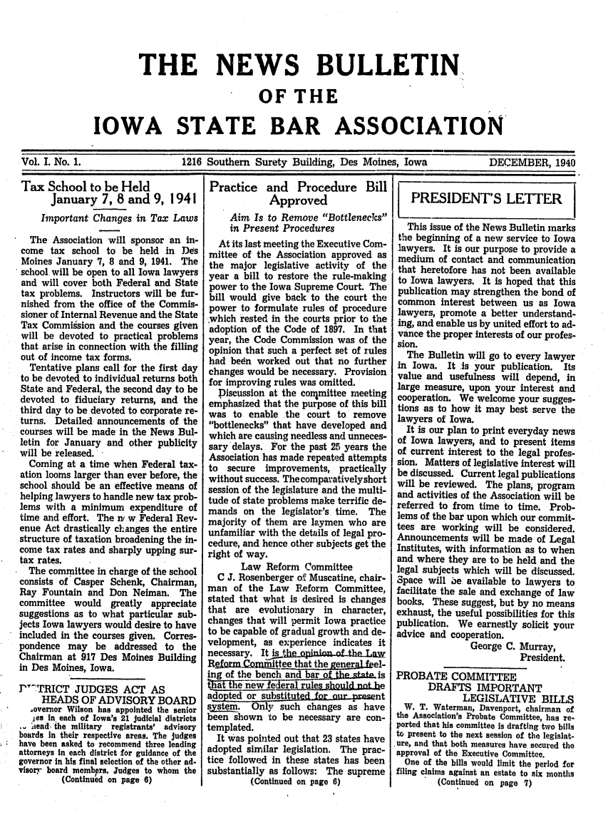 handle is hein.barjournals/ialaw0001 and id is 1 raw text is: THE NEWS BULLETIN..
OF THE
IOWA STATE BAR ASSOCIATION
Vol. I. No. 1.      1216 Southern Surety Building, Des Moines, Iowa  DECEMBER, 1940

Tax School to be Held
January 7, 8 and 9, 1941
Important Changes in Tax Laws
The Association will sponsor an in-
come tax school to be held in Des
Moines January 7, 8 and 9, 1941. The
school will be open to all Iowa lawyers
and will cover both Federal and State
tax problems. Instructors will be fur-
nished from the office of the Commis-
sioner of Internal Revenue and the State
Tax Commission and the courses given
will be devoted to practical problems
that arise in connection with the filling
out of income tax forms.
Tentative plans call for the first day
to be devoted to individual returns both
State and Federal, the second day to be
devoted to fiduciary returns, and the
third day to be devoted to corporate re-
turns. Detailed announcements of the
courses will be made in the News Bul-
letin for January and other publicity
will be released.
Coming at a time when Federal tax-
ation looms larger than ever before, the
school should be an effective means of
helping lawyers to handle new tax prob-
lems with a minimum expenditure of
time and effort. The n w Federal Rev-
enue Act drastically changes the entire
structure of taxation broadening the in-
come tax rates and sharply upping sur-
tax rates.
The committee in charge of the school
consists of Casper Schenk, Chairman,
Ray Fountain and Don Neiman. The
committee would greatly appreciate
suggestions as to what particular sub-
jects Iowa lawyers would desire to have
included in the courses given. Corres-
pondence may be addressed to the
Chairman at 917 Des Moines Building
in Des Moines, Iowa.
PTRICT JUDGES ACT AS
HEADS OF ADVISORY BOARD
overnor Wilson has appointed the senior
;es in each of Iowa's 21 judicial districts
aead the military registrants' advisory
boards In their respective areas. The judges
have been asked to recommend three leading
attorneys In each district for guidance of the
governor In his final selection of the other ad-
visor,- board membprs. Judges to whom the
(Continued on page 6)

Practice and Procedure Bill
Approved
Aim Is to Remove Bottlenecks
in Present Procedures
At its last meeting the Executive Com-
mittee of the Association approved as
the major legislative activity of the
year a bill to restore the rule-making
power to the Iowa Supreme Court. The
bill would give back to the court the
power to formulate rules of procedure
which rested in the courts prior to the
adoption of the Code of 1897. In that
year, the Code Commission was of the
opinion that such a perfect set of rules
had bedn worked out that no further
changes would be necessary. Provision
for improving rules was omitted.
Discussion at the con1mittee meeting
emphasized that the purpose of this bill
was to enable the court to remove
bottlenecks that have developed and
which are causing needless and unneces-
sary delays. For the past 25 years the
Association has made repeated attempts
to secure improvements, practically
without success. The comparatively short
session of the legislature and the multi-
tude of state problems make terrific de-
mands on the legislator's time. The
majority of them are laymen who are
unfamiliar with the details of legal pro-
cedure, and hence other subjects get the
right of way.
Law Reform Committee
C J. Rosenberger of Muscatine, chair-
man of the Law Reform Committee,
stated that what is desired is changes
that are evolutionary in character,
changes that will permit Iowa practice
to be capable of gradual growth and de-
velopment, as experience indicates it
necessary. It is th  ininn of the-Lw
Refirme  ormittlee that the genera feel-
ing of the bench and bar o         is
1trlinew     eleral rules should not be
adopted or substituted for our reent
sytem. Only such changes as have
been shown to be necessary are con-
templated.
It was pointed out that 23 states have
adopted similar legislation. The prac-
tice followed in these states has been
substantially as follows: The supreme
(Continued on page 6)

PRESIDENT'S LETTER
This issue of the News Bulletin marks
the beginning of a new service to Iowa
lawyers. It is our purpose to provide a
medium of contact and communication
that heretofore has not been available
to Iowa lawyers. It is hoped that this
publication may strengthen the bond of
common interest between us as Iowa
lawyers, promote a better understand-
ing, and enable us by united effort to ad-
vance the proper interests of our profes-
sion.
The Bulletin will go to every lawyer
in Iowa. It is your publication. Its
value and usefulness will depend, in
large measure, upon your interest and
cooperation. We welcome your sugges-
tions as to how it may best serve the
lawyers of Iowa.
It is our plan to print everyday news
of Iowa lawyers, and to present items
of current interest to the legal profes-
sion. Matters of legislative interest will
be discussed. Current legal publications
will be reviewed. The plans, program
and activities of the Association will be
referred to from time to time. Prob-
lems of the bar upon which our commit-
tees are working will be considered.
Announcements will be made of Legal
Institutes, with information as to when
and where they are to be held and the
legal subjects which will be discussed.
Space will oe available to lawyers to
facilitate the sale and exchange of law
books. These suggest, but by no means
exhaust, the useful possibilities for this
publication. We earnestly solicit your
advice and cooperation.
George C. Murray,
President.
PROBATE COMMITTEE
DRAFTS IMPORTANT
LEGISLATIVE BILLS
W. T. Waterman, Davenport, chairman of
the Association's Probate Committee, has re-
ported that his committee is drafting two bills
to present to the next session of the legislat-
ure, and that both measures have secured the
approval of the Executive Committee.
One of the bills would limit the period for
filing claims against an estate to six months
(Continued on page 7)


