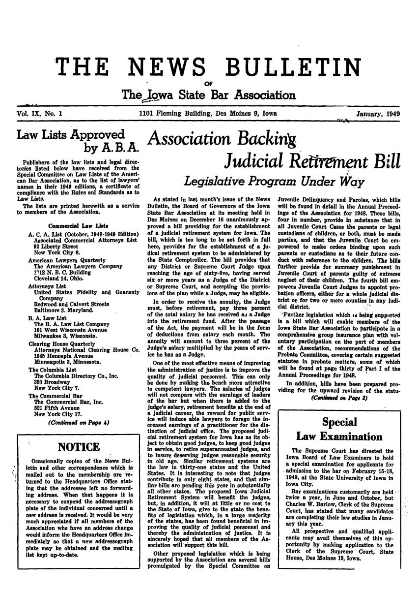 handle is hein.barjournals/ialaw0009 and id is 1 raw text is: 'THE

NEWS
C*

BULLETIN

The jwa State Bar Association
Vol. IX, No. 1                      1101 Fleming Building, Des Moines 9, Iowa                      January, 1949

Law Lists Approved  Association Backing
by A. B. A.

Publishers of the law lists and legal direc-
tories listed below have received from the
Special Committee on Law Lists of the Ameri-
can Bar Association, as to the list of lawyers'
names In their 1949 editions, a certificate of
compliance with the Rules anI Standards as to
Law Lists.
The lists are printed herewith as a service
to members of the Association.
Commercial Law Lists
A. C. A. List (October, 1948-1949 Edition)
Associated Commercial Attorneys List
92 Liberty Street
New York City 6.
American Lawyers Quarterly
The American Lawyers Company
1712 N. B. C. Building
Cleveland 14, Ohio.
Attorneys List
United States Fidelity and Guaranty
Company
Redwood and Calvert Streets
Baltimore 3. Maryland.
B. A. Law List
The B. A. Law List Company
181 West Wisconsin Avenue
Milwaukee 8, Wisconsin.
Clearing House Quarterly
Attorneys National Clearing House Co.
1645 Hennepin Avenue
Minneapolis 3, Minnesota.
The Columbia List
The Columbia Directory Co., Inc.
820 Broadway
New York City 7.
The Commercial Bar
The Commercial Bar, Inc.
521 Fifth Avenue
New York City 17.
(Continued on Page 4)
NOTICE
Occasionally copies of the News Bul-
letin and other correspondence which is
mailed out to the membership are re-
turned to the Headquarters Office stat-
ing that the addressee left no forward-
ing address. When that happens it is
necessary to suspend the addressograph
plate of the individual concerned until a
new address is received. It would be very
much appreciated If all members of the
Association who have an address change
would inform the Headquarters Office im-
mediately so thiat a new addressograph
plate may be obtained and the mailing
list kept up-to-date.

Judicial Rettrment Bill
Legislative Program Under Way

Juvenile Delinquency and Paroles, which bills
will be found in detail in the Annual Proceed-
ings of the Association for 1948. These bills,
four in number, provide in substance that in
all Juvenile Court Cases the parents or legal
custodians of children, or both, must be made
parties, and that the Juvenile Court be em-
powered to make orders binding upon such
parents or custodians as to their future con-
duct with reference to the children. The bills
further provide for summary panishment in
Juvenile Court of parents guilty of extreme
neglect of their children. The fourth bill em-
powers Juvenile Court Judges to appoint pro-
bation officers, either for a whole judicial dis-
trict or for two or more counties In any judi-
cial district.
'Further legislation which m being supported
is a bill which will enable members of the
Iowa State Bar Association to articipate In a
comprehensive group Insurance plan with vol-
untary participation on the part of members
of the Association, recommendations of the
Probate Committee, covering certain suggested
statutes in probate matters, some of which
will be found at page thirty of Part I of the
Annual Proceedings for 1948.
In addition, bills have been prepared pro-
viding for the upward revision of the statu-
(CoNsed on Page 2)
Special
Law Examination
The Supreme Court has directed the
Iowa Board of Law Examiners to hold
a special examination for applicants for
admission to the bar on February 15-18,
1949, at the State University of Iowa in
Iowa City.
Bar examinations customarily are held
twice a year, in June and October, but
Charles W. Barlow, Clerk of the Supreme
Court, has stated that many candidates
are completing their law studies In Janu-
ary this year.
All prspective and qualified appli-
cants may avail themselves of this op-
portunity by making application to the
Clerk of the Supreme Court, State
House, Des Moines 19, Iowa.

As stated in last month's Issue of the News
Bulletin, the Board of Governors of the Iowa
State Bar Association at its meeting held in
Des Moines on December 16 unanimously ap-
proved a bill providing for the establishment
of a judicial retirement system for Iowa. The
bill, which is too long to be set forth in full
here, provides for the establishment of a ju-
dical retirement system to be administered by
the State Comptroller. The bill provides that
any District or Supreme Court Judge upon
reaching the age of sixty-five, having served
six or more years as a Judge of the District
or Supreme Court, and accepting the provis.
ions of the plan while a Judge, may be eligible.
In order to receive the annuity, the Judge
must, before retirement, pay three percent
of the total salary he has received as a Judge
into the retirement fund. After the passage
of the Act, the payment will be in the form
of deductions from salary each month. The
annuity will amount to three percent of the
Judge's salary multiplied by the years of serv-
ice he has as a Judge.
One of the most effective means of improving
the administration of justice is to Improve the
quality of judicial personnel. This can only
be done by making the bench more attractive
to competent lawyers. The salaries of judges
will not compare with the earnings of leaders
of the bar but when there Is added to the
judge's salary, retirement benefits at the end of
a judicial career, the reward for public serv-
ice will induce able lawyers to forego the In-
creased earnings of a practitioner for the dis-
tinction of Judicial dffice. The proposed judi-
cial retirement system for Iowa has as its ob-
Ject to obtain good judges, to keep good judges
in service, to retire superannuated judges, and
to insure deserving judges reasonable security
in old age. Similar retirement systems are
the law in thirty-one states and the United
States. It is interesting to note that judges
contribute in only eight states, and that sim-
ilar bills are pending this year in substantially
all other states. The proposed Iowa Judicial
Retirement System will benefit the judges,
but, in addition, It will at little or no cost to
the State of Iowa, give to the state the bene-
fits of legislation which, in a large majority
of the states, has been found beneficial in Im-
proving the quality of judicial personnel and
thereby the administration of justice. It Is
sincerely hoped that all members of the As-
sociation will'support this bill.
Other proposed legislation which Is being
supported by the Association are several bills
promulgated by the Special Committee on


