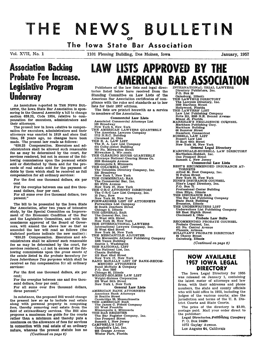 handle is hein.barjournals/ialaw0017 and id is 1 raw text is: NEW S

BULLETI N

OF
The Iowa State Bar Association

Vol. XVII, No. 1

1101 Fleming Building, Des Moines, Iowa

January, 1957

Association Backing
Probate Fee Increase.
Legislative Program
Underway
As heretofore reported in THE NEWS BUL-
LEIrN, the Iowa State Bar Association is spon-
soring in the General Assembly a bill to change
section 638.23, Code 1954, relative to com-
pensation for executors, administrators and
their attorneys.
The present law In Iowa i elative to compen-
sation for executors, administrators and their
attorneys was enacted in 1919 and since that
time, 38 years ago, no changes have been
made. The present law reads as follows:
638.23 Compensation. Executors and ad-
ministrators shall be allowed such reasonable
fee as may be determined by the court, for
services rendered, but not in excess of the fol-
lowing commissions upon the personal estate
sold or distributed by them and for the pro-
ceeds of real estate sold for the payment of
debts by them which shall be received as full
compensation for all ordinary services:
For the first one thousand dollars, six per
cent
For the overplus between one and five thou-
sand dollars, four per cent.
For all sums over five thousand dollars, two
percent.
The bill to be presented by the Iowa State
Bar Association, after two years of intensive
study, by the Special Committee on Improve-
ment of the Economic Condition of the Bar
and the Legislative Committee, and with the
unanimous approval of the Board of Gover-
nors, will amend the above law so that as
amended the law will read as follows (the
italiczed portions Indicate the new matter):
638.23 Compensation. Executors and ad-
ministrators shall be allowed such reasonable
fee as may be determined by the court, for
services rendered, ibt not in excess of the fol-
lowing commissions upon the gross assets of
the estate listed in the probate inventory for
Iowa Inheritance Tax purposes which shall be
received as fui compensation fer all ordinary
services:
For the first one thousand dollars, six per
cent;
For the overplus between one and five thou-
sand dollars, four per cent;
For all sums over five thousand dollars,
three percent.
In substance, the proposed Bill would change
the present law so as to include real estate
along with personal property in computing
fees, thereby removing real estate from the
field of extraordinary services. The Bill also
proposes a maximum fee guide for the courts
rather than a minimum and thereby puts a
maximum on the allowance of fees for services
in connection with real estate of an ordinary
nature, whereas the present statute has no
(Continued on page 2)

LAW LISTS APPROVED BY THE

AMERICAN
Publishers of the law lists and legal direc-
tories listed below have received from the
Standing Committee on Law Lists of the
American Bar Association certificates of com
pliance with the rules ard standards as to law
lists for their 1957 editions.
The lists are printed herewith as a service
to members of the Association.
Commercial Law Lists
Associated Commercial Attorneys List
165 Broadway
New York 6, New York
THE AMERICAN LAWYERS QUARTERLY
The American Lawyers Company
1712 N.B.C. Building
Cleveland 14, Ohio
THE B. A. LAW LIST
The B. A. Law List Company
414 Colby-Abbot Building
759 No. Milwaukee Street
Milwaukee 2, Wir zonsin
THE CLEARING HOUSE QUARTERLY
Attorneys National Clearing House Co.
3553 Hennepin Avenue
Minneapolis 8, Minnesota
THE COLUMBIA LIST
The Columbia Directory Company, Inc.
320 Broadway
New York 7, New York
THE COMMERCIAL BAR
The Commercial Bar, Inc.
521 Fifth Avenue
New York 17, New York
THE C-R-C ATTORNEY DIRECTORY
The C-R-C Law List Company, Inc.
15 Par- Row
New York 88, New York
FORWARDERS LIST OF ATTORNEYS
Forwarders List Campany
38 South Dearborn Street
Chicago 3, Illinois
THE GENERAL BAR
The General Bar, Inc.
36 West 44th Street
New York 36, New York
THE INTERNATIONAL LAWYERS
International Lawyers Company, Inc.
33 West 42nd Street
New York 36, New York
THE MERCANTILE ADJUSTER
The Mercantile Adjuster Publishing Company
1305 Vance Building
Seattle 1, Washington
THE NATIONAL LIST
The National List, Inc.
Chanin Building
122 East 42nd Street
New York 17, New York
RAND McNALLY LIST OF BANK-RECOM-
MENDED ATTORNEYS
Rand McNally & Company
P.O. Box 7600
Chicago 80, Illinois
WRIGHT-HOLMES LAW LIST
Wright-Holmes Corporation
225 West 34th Street
New York 1, New York
General Law Lists
AMERICAN BANK ATTORNEYS
American Bank Attorneys
18 Brattle Street
Cambridge 38, Massachusetts
THE AMERICAN BAR
The James C. Fifleld Company
121 West Franklin
Minneapolis 4, Minnesota
THE BAR REGISTER
The Bar Register Company, Inc.
One Prospect Street
Summit 1, New Jersey
CAMPBELL'S LIST
Campbell's List, Inc.
905 Orange Avenue
Winter Park, Florida

BAR ASSOCIATION
INTERNATIONAL TRIAL LAWYERS
Directory Publishers, Inc.
P.O. Box 80
Galesburg, Illinolo
THE LAWYERS DIRECTORY
The Lawyers Directory, Inc.
1939 Harrison Street
Hollywood, Florida
THE LAWYERS' LIST
Law List Publishing Company
Suite 211, 8365 N.E. Second Avenue
Miami 38, Florida
MARKHAM'S NEGLIGENCE COUNSEL
Markham Publishing Corp.
Markham Building
66 Summer Street
Stamford, Connecticut
RUSSELL LAW LIST
Russell Law List
10 East 40th Street
New York 16, New York
General Legal Directory
MARTINDALE-HUBBELL LAW DIRECTORY
Martindale-Hubbell, Inc.
One Prospect Street
Summit 1, New Jersey
Commercial Law Lists
BEST'S RECOMMENDED INSURANCE AT-
TORNEYS
Alfred M. Best Company, Inc.
75 Fulton Street
New York 8, New York
HINE'S INSURANCE COUNSEL
Hine's Legal Directory, Inc.
P.O. Box 71
Professional Center Building
Glen Ellyn, Illinois
THE INSURANCE BAR
The Bar List Publishing Company
State Bank Building
Evanston, Illinois
THE UNDERWRITERS LIST
Underwriters List Publishing Company
308 East Eighth Street
Cincinnati 2, Ohio
Probate Law Suits
RECOMMENDED PROBATE COUNSEL
Probate Counsel, Inc.
411 No. Central Avenue
Phoenix, Arizona
SULLIVAN'B PROBATE DIRECTORY
84 Cherry Street
Galesburg, Illinois
(Continued on page 2)
NOW AVAILABLE
1957 IOWA LEGAL
DIRECTORY
The Iowa Legal Directory for 1955
was released on January 1, containing
the latest roster of attorneys and law
firms, with their addresses and phone
numbers, the state and county officials
who will hold office in 1955, including the
judges of the various courts; also the
jurisdiction and terms of the U. S. Dis-
trict Courts and State Courts.
The price of the directory is $3.00,
postage paid. Mail your order direct to
the publisher:
Legal Directories, Piidlihiig Cmipany
P. 0. Box 24686
1072 Gayley Avenue.
Los Angeles 94, California

'THE


