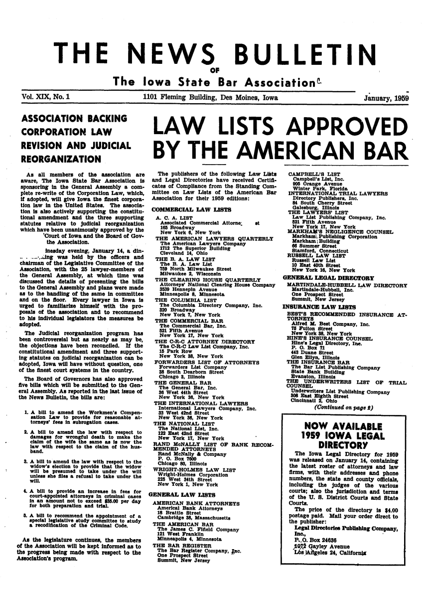 handle is hein.barjournals/ialaw0019 and id is 1 raw text is: NEWS
OF

BULLETIN

The Iowa State Bar Association'

Vol. XIX, No. 1

1101 Fleming Building, Des Moines, Iowa

January, 1959

ASSOCIATION BACKING
CORPORATION LAW
REVISION AND JUDICIAL
REORGANIZATION
As all members of the association are
aware, The Iowa State Bar Association is
sponsoring in the General Assembly a com-
plete re-write of the Corporation Law, which,
if adopted, will give Iowa the finest corpora-
tion law in the United States. The assocla-
tion is also actively supporting the constitu-
tional amendment and the three supporting
statutes relative to judicial reorganization
which have been unanimously approved by the
'Court of Iowa and the Board of Gov-
the Association.
Inesday evening, January 14, a din-
_...lng was held by the offiers and
chairman of the Legislative Committee of the
Association, with the 25 lawyer-members of
the General Assembly, at which time was
discussed the details of presenting the bills
to the General Assembly and plans were made
as to the handling of the same in committee
and on the floor. Every lawyer in Iowa in
urged to familiarize himself with the pro-
posals of the association and to recommend
to his individual legislators the measures be
adopted.
The Judicial reorganization program has
been controversial but as nearly as may be,
the objections have been reconciled. If the
constitutional amendment and three support-
ing statutes on judicial reorganization can be
adopted, Iowa will have without question, one
of the finest court systems in the country.
The Board of Governors has also approved
five bills which will be submitted to the Gen-
eral Assembly. As reported in the last issue of
the News Bulletin, the bills are:
1. A bill to amend the Workmen's Compen-
sation Law to provide for reasonable at-
torneys' fees in subrogation cases.
2. A bill to amend the law with respect to
damages for wrongful death to make the
claim of the wife the same as is now the
law with respect to the claim of the hus-
band.
3. A bill to amend the law with respect to the
widow's election to provide that the widow
will be presumed to take under the will
unless she files a refusal to take under the
will.
4. A bill to provide an increase in fees for
court-appointed attorneys In criminal cases
in an amount not to exceed $85.00 per day
for both preparation and trial.
5. A bill to recommend the appointment of a
special legislative study committee to study
a recodification of the Criminal Code.
As the legislature continues, the members
of the Association will be kept Informed as to
the progress being made with respect to the
Association's program.

LAW LISTS APPROVED
BY THE AMERICAN BAR

The publishers of the following Law Libts
and Legal Directories have received Certifi-
cates of Compliance from the Standing Com-
mittee on Law Lists of the American Bar
Association for their 1959 editions:
COMMERCIAL LAW LISTS
A. C. A. LIST
Associated Commercial Attorne.   st
165 Broadway
New York 6, New York
THE AMERICAN LAWYERS QUARTERLY
The American Lawyers Company
1712 The Superior Building
Cleveland 14, Ohio
THE B. A. LAW LIST
The B. A. Law List
759 North Milwaukee Street
Milwaukee 2, Wisconsin
THE CLEARING HOUSE QUARTERLY
Attorneys' National Clearing House Company
3539 Hennepin Avenue
Minneapolis 8, Minnesota
THE COLUMBIA LIST
The Columbia Directory Company, Inc.
320 Broadway
New York 7, New York
THE COMMERCIAL BAR
The Commercial Bar, Inc.
521 Fifth Avenue
New York 17, New York
THE C-R-C ATTORNEY DIRECTORY
The C-R-C Law List Company, Inc.
15 Park Row
New York 3B, New York
FORWARDERS LIST OF ATTORNEYS
Forwarders List Company
38 South Dearborn Street
Chicago 3, Illinois
THE GENERAL BAR
The General Bar, Inc.
36 West 44th Street
New York 36, New York
THE INTERNATIONAL LAWYERS
International Lawyers Company, Inc.
33 West 42nd Street
New York 36, New York
THE NATIONAL LIST
The National List, Inc.
122 East 42nd Street
New York 17, New York
RAND McNALLY LIST OF BANK RECOM-
MENDED ATTORNEYS
Rand McNally & Company
P. 0. Box 7600
Chicago 80, Illinois
WRIGHT-HOLMES LAW LIST
Wright-Holmes Corporation
225 West 34th Street
New York 1, New York
GENERAL LAW LISTS
AMERICAN BANK ATTORNEYS
Americal Bank Attorneys
18 Brattle Street
Cambridge 38, Massachusetts
THE AMERICAN BAR
The James C. Fifleld Company
121 West Franklin
Minneapolis 4, Minnesota
THE BAR REGISTER
The Bar Register Company, ;PC.
One Prospect Street
Summit, New Jersey

CAMPBELL'S LIST
Campbell's List, Inc.
905 Orange Avenue
Winter Park, Florida
INTERNATIONAL TRIAL LAWYERS
Directory Publishers, Inc.
84 South Cherry Street
Galesburg, Illinois
THE LAWYERS' LIST
Law List Publishing Company, Inc.
521 Fifth Avenue
New York 17, New York
MARKHAV'S NEGLIGENCE COUNSEL
Markham. Publishing Corporation
Markham ; Building
68 Summer Street
Stamford, Connecticut
RUSSELL LAW LIST
Russell Law List
10 East 40th Street
New York 16, New York
GENERAL LEGAL DIRECTORY
MARTINDALE-HUBBELL LAW DIRECTORY
Martindale-Hubbell, Inc.
One Prospect Street
Summit, New Jersey
INSURANCE LAW LISTS
BEST'S RECOMMENDED INSURANCE AT-
TORNSYS
Alfred M. Best Company, Inc.
T7 Fulton Street
New York 38, New York
HINE'S INSURANCE COUNSEL
Hine's Legal Directory, Ine.
P. 0. Box 71
448 Duane Street
Glen Ellyn, Illinois
THE INSURANCE BAR
The Bar List Publishing Company
State Bank Building
Evanston, Illinois
THE UNDERWRITERS LIST OF TRIAL
COUNSEL
Underwriters List Publishing Company
30 East Eighth Street
Cincinnati 2, Ohio
(Continued on page 2)
NOW AVAILABLE
1959 IOWA LEGAL
DIRECTORY
The Iowa Legal Directory for 1959
was released on January 14, containing
the latest roster of attorneys and law
firms, with their addresses and phone
numbers, the state and county oficials,
including the judges of the various
courts; also the jurisdiction and terms
of the U. S. District Courts and State
Courts.
The price of the directory is $4.00
postage paid. Mail your order direct to
the publisher:
Legal Directories Publishing Company,
Inc.,
P.O. Box 24636
10., Gayley Avenue
L6sIatgeles 24, Californig

THE


