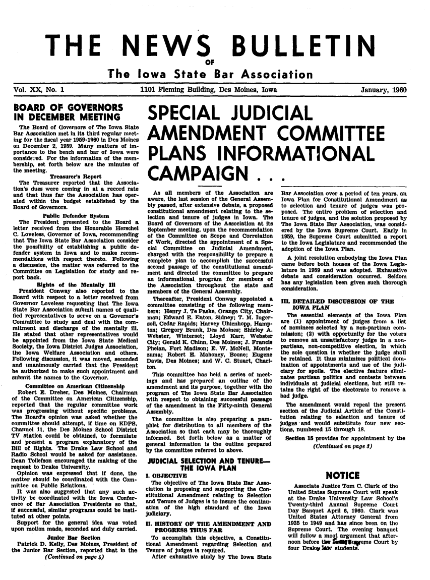 handle is hein.barjournals/ialaw0020 and id is 1 raw text is: THE

NEWS
OF

BULLETIN

The Iowa State Bar Association
Vol. XX, No. 1                   1101 Fleming Building, Des Moines, Iowa                  January, 1960

BOARD OF GOVERNORS
IN DECEMBER MEETING
The Board of Governors of The Iowa State
Bar Association met in its third regular meet-
ing for the fiscal year 1959-1960 in Des Moines
on December 2, 1959. Many matters of im-
portance to the bench and bar of Iowa were
considered. For the information of the mem-
bership, set forth below are the minutes of
the meeting.
Treasurer's Report
The Treasurer reported that the Associa-
tion's dues were coming in at a record rate
and that thus far the Association has oper-
ated within the budget established by the
Board of Governors.
Pubile Defender System
The President presented to the Board a
letter received from the Honorable Herschel
C. Loveless, Governor of Iowa, recommending
that The Iowa State Bar Association consider
the possibility of establishing a public de-
fender system in Iowa and to make recom-
mendations with respect thereto. Following
a discussion, the matter was referred to the
Committee on Legislation for study and re-
port back.
Rights of the Mentally III
President Conway also reported to the
Board with respect to a letter received from
Governor Loveless requesting that The Iowa
State Bar Association submit names of quali-
fied representatives to serve on a Governor's
Committee to study and deal with the com-
mitment and discharge of the mentally ill.
He stated that other representatives would
be appointed from the Iowa State Medical
Society, the Iowa District Judges Association,
the Iowa Welfare Association and others.
Following discussion, it was moved, seconded
and unanimously carried that the President
be authorized to make such appointment and
submit the names to the Governor.
Committee on American Citizenship
Robert E. Dreher, Des Moines, Chairman
of the Committee on American Citizenship,
reported that the regular committee work
was progressing without specific problems.
The Board's opinion was asked whether the
committee should attempt, if time on KDPS,
Channel 11, the Des Moines School District
TV station could be obtained, to formulate
and present a program explanatory of the
Bill of Rights. The Drake Law School and
Radio School would be asked for assistance.
Dean Tollefson encouraged the making of the
request to Drake University.
Opinion was expressed that if done, the
matter should be coordinated with the Com-
mittee on Public Relations.
It was also suggested that any such ac-
tivity be coordinated with the Iowa Confer-
ence of Bar Association Presidents so that,
if successful, similar programs could be insti-
tuted at other points.
Support for the general idea was voted
upon motion made, seconded and duly carried.
Junior Bar Section
Patrick D. Kelly, Des Moines, President of
the Junior Bar Section, reported that in the
(Continued on page 4)

SPECIAL JUDICIAL
AMENDMENT COMMITTEE
PLANS INFORMATIONAL

CAMPAIGN . .
As all members of the Association are
aware, the last session of the General Assem-
bly passed, after extensive debate, a proposed
constitutional amendment relating to the se-
lection and tenure of judges in Iowa. The
Board of Governors of the Association at its
September meeting, upon the recommendation
of the Committee on Scope and Correlation
of Work, directed the appointment of a Spe-
cial Committee   on  Judicial Amendment,
charged with the responsibility to prepare a
complete plan to accomplish the successful
second passage of the constitutional amend-
ment and directed the committee to prepare
an informational. program for members of
the Association throughout the state and
members of the General Assembly.
Thereafter, President Conway appointed a
committee consisting of the following mem-
bers: Henry J. Te Paske, Orange City, Chair-
man; Edward E. Eaton, Sidney; T. M. Inger-
soll, Cedar Rapids; Harvey Uhlenhopp, Hamp-
ton; Gregory Brunk, Des Moines; Shirley A.
Webster, Winterset; Lloyd Karr, Webster
City; Gerald K. Chinn, Des Moines; J. Francis
Phelan, Fort Madison; E. W. McNeil, Monte-
zuma; Robert E. Mahoney, Boone; Eugene
Davis, Des Moines; and W. C. Stuart, Chari-
ton.
This committee has held a series of meet-
ings and has prepared an outline of the
amendment and its purpose, together with the
program of The Iowa State Bar Association
with respect to obtaining successful passage
of the amendment in the Fifty-ninth General
Assembly.
The committee Is also preparing a pam-
phlet for distribution to all members of the
Association so that each may be thoroughly
informed. Set forth below as a matter of
general information is the outline prepared
by the committee referred to above.
JUDICIAL SELECTION AND TENURE-
THE IOWA PLAN
I. OBJECTIVE
The objective of The Iowa State Bar Asso-
clation Is proposing and supporting the Con-
stitutional Amendment relating to Selection
and Tenure of Judges is to insure the continu-
atIon of the high standard of the Iowa
judiciary.
II. HISTORY OF THE AMENDMENT AND
PROGRESS THUS FAR
To accomplish this objective, a Constitu-
tional Amendment regarding Selection and
Tenure of judges is required.
After exhaustive study by The Iowa State

.
Bar Association over a period of ten years, an
Iowa Plan for Constitutional Amendment as
to selection and tenure of judges was pro-
posed. The entire problem of selection and
tenure of judges, and the solution proposed by
The Iowa State Bar Association, was consid-
ered by the Iowa Supreme Court. Early in
1959, the Supreme Court submitted a report
to the Iowa Legislature and recommended the
adoption of the Iowa Plan.
A joint resolution embodying the Iowa Plan
came before both houses of the Iowa Legis-
lature in 1959 and was adopted. Exhaustive
debate and consideration occurred. Seldom
has any legislation been given such thorough
consideration.
1II. DETAILED DISOUSION OF THE
IOWA PLAN
The essential elements of the Iowa Plan
are (1) appointment of judges from a list
of nominees selected by a non-partisan com-
mission; (2) with opportunity for the voters
to remove an unsatisfactory judge in a non-
partisan, non-competitive election, in which
the sole question is whether the judge shall
be retained. It thus minimizes political dom-
ination of appointments and use of the Judi-
ciary for spoils. The elective feature elimi-
nates partisan politics and contests between
Individuals at judicial elections, but still re-
tains the right of the electorate to remove a
bad judge.
The amendment would repeal the present
section of the Judicial Article of the Consti-
tution relating to selection and tenure of
judges and would substitute four new see-
tions, numbered 15 through 18.
Section 15 provides for appointment by the
(Continued on page 3)
NOTICE
Associate Justice Tom C. Clark of the
United States Supreme Court will speak
at the Drake University Law School's
Twenty-third Annual Supreme Court
Day Banquet April 6, 1960. Clark was
United States Attorney General from
1935 to 1949 and has since been on the
Supreme Court. The evening banquet
will follow a moot argument that after-
noon before the fauqm1ueme Court by
four Drake I&v students.


