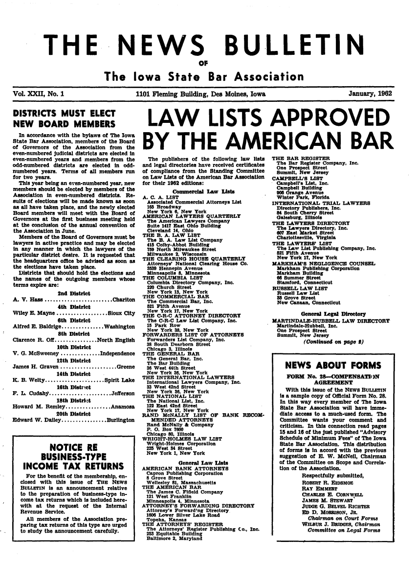 handle is hein.barjournals/ialaw0022 and id is 1 raw text is: THE

NEWS
OF

BULLETIN

The Iowa State Bar Association
Vol. XXII, No. 1                 1101 Fleming Building, Des Moines, Iowa                   January, 1962

DISTRICTS MUST ELECT
NEW BOARD MEMBERS
In accordance with the bylaws of The Iowa
State Bar Association, members of the Board
of Governors of the Association from the
even-numbered judicial districts are elected in
even-numbered years and members from the
odd-numbered districts are elected in odd-
numbered years. Terms of all members run
for two years.
This year being an even-numbered year, new
members should be elected by members of the
Association In even-numbered districts. Re*
suits of elections will be made known as soon
as all have taken place, and the newly elected
Board members will meet with the Board of
Governors at the first business meeting held
at the conclusion of the annual convention of
the Association in June.
Members of the Board of Governors must be
lawyers in active practice and may be elected
in any manner In which the lawyers of the
particular district desire. It is requested that
the headquarters office be advised as soon as
the elections have taken place.
Districts that should hold the elections and
the names of the outgoing members whose
terms expire are:
2nd District
A. V. Hass ....................Chariton
4th District
Wiley E. Mayne .................Sioux City
6th District
Alfred E. Baldrige..............Washington
8th District
Clarence R. Off...............North English
10th District
V. G. McSweeney ...........Independence
12th District
James H. Graven ................Greene
14th District
K. B. Welty........ .........Spirit Lake
16th District
F. L. Cudahy..................Jefferson
18th District
Howard M. Remley................Anamosa
20th District
Edward W. Dailey................Burlington
NOTICE RE
BUSINESS-TYPE
INCOME TAX RETURNS
For the benefit of the membership, en-
closed with this Issue of Tas NEWS
BULLETIN Is an announcement relative
to the preparation of business-type In-
come tax returns which is included here-
with at the request of the Internal
Revenue Service.
All members of the Association pre-
paring tax returns of this type are urged
to study the announcement carefully.

LAW LISTS APPROVED
BY THE AMERICAN BAR

The publishers of the following law lists
and legal directories have received certificates
of compliance from the Standing Committee
on Law Lists of the American Bar Association
for their 1962 editions:
Commercial Law Lists
A. C. A. LIST
Associated Commercial Attorneys List
165 Broadway
New York 6, New York
AMERICAN LAWYERS QUARTERLY
The American Lawyers Company
Suite 1417 East Ohio Building
Cleveland 14, Ohio
THE B. A. LAW LIST
The B. A. Law List Company
415 Colby-Abbot Building
759 North Milwaukee Street
Milwaukee 2, Wisconsin
THE CLEARING HOUSE QUARTERLY
Attorneys' National Clearing House Co.
3539 Hennepin Avenue
Minneapolis 8, Minnesota
THE COLUMBIA LIST
Columbia Directory Company, Inc.
220 Church Street
New York 13, New York
THE COMMERCIAL BAR
The Commercial Bar, Inc.
521 Fifth Avenue
New York 17, New York
THE C-R-C ATTORNEY DIRECTORY
The C-R-C Law List Company, Inc.
15 Park Row
New York 38, New York
FORWARDERS LIST OF ATTORNEYS
Forwarders List Company, Inc.
38 South Dearborn Street
Chicago 3, Illinois
THE GENERAL BAR
The General Bar, Inc.
The Bar Building
36 West 44th Street
New York 36, New York
THE INTERNATIONAL LAWYERS
International Lawyers Company, Inc.
33 West 42nd Street
New York 36, New York
THE NATIONAL LIST
The National List, Inc.
122 East 42nd Street
New York 17, New York
RAND McNALLY LIST OF BANK RECOM-
MENDED ATTORNEYS
Rand McNally & Company
P. 0. Box 7600
Chicago 80, Illinois
WRIGHT-HOLMES LAW LIST
Wright-Holmes Corporation
225 West 84 Street
New York 1, New York
General Law Lists
AMERICAN BANK ATTORNEYS
Capron Publishing Corporation
8 Grove Street
Wellesley 81, Massachusetts
THE AMERICAN BAR
The James C. Filfleld Company
121 West Franklin
Minneapolis 4, Minnesota
ATTORNEY'S FORWARDING DIRECTORY
Attorney's Forward'ng Directory
1606 Lower Silver Lake Road
Topeka, Kansas
THE ATTORNEYS' REGISTER
The Attorneys' Register Publishing Co., Inc.
253 Equitable Building
Baltimore 2, Maryland

THE BAR REGISTER
The Bar Register Company, Inc.
One Prospect Street
Summit, New Jersey
CAMPBELL'S LIST
Campbell's List, Inc.
Campbell Building
905 Orange Avenue
Winter Park, Florida
INTERNATIONAL TRIAL LAWYERS
Directory Publishers, Inc.
84 South Cherry Street
Galesburg, Illinois
THE LAWYERS DIRECTORY
The Lawyers Directory, Inc.
O07 East Market Street
Charlottesville, Virginia
THE LAWYERS' LIST
The Law List Publishing Company, Inc.
521 Fifth Avenue
New York 17, New York
MARKHAM'S NEGLIGENCE COUNSEL
Markham Publishing Corporation
Markham Building
66 Summer Street
Stamford, Connecticut
RUSSELL LAW LIST
Russell Law List
35 Grove Street
New Canaan, Connecticut
General Legal Directory
MARTINDALE-HUBBELL LAW DIRECTORY
Martindale-Hubbell, Inc.
One Prospect Street
Summit, New Jersey
(Continued on page 3)
NEWS ABOUT FORMS
FORM No. 28-COMPENSATION
AGREEMENT
With this Issue of the NEWS BULLETIN
Is a sample copy of Official Form No. 28.
In this way every member of The Iowa
State Bar Association will have imme-
diate .access to a much-used form. The
Committee wants your comment and
criticism. In this connection read pages
15 and 16 of the just published Advisory
Schedule of Minimum Fees of The Iowa
State Bar Association. This distribution
of forms is in accord with the previous
suggestion of E. W. McNeil, Chairman
of the Committee on Scope and Correla-
tion of the Association.
Respectfully submitted,
ROBERT R. EIDSMOE
RAY EMMERT
CHARLES E. CORNWELL
JAMES M. STEWART
JUDGE G. BELVEL RICHTER
ED D. MORRISoN, JR.
Chairman on Court Forms
WILBUR J. BRIDGES, Chairman
Committee on Legal Forms


