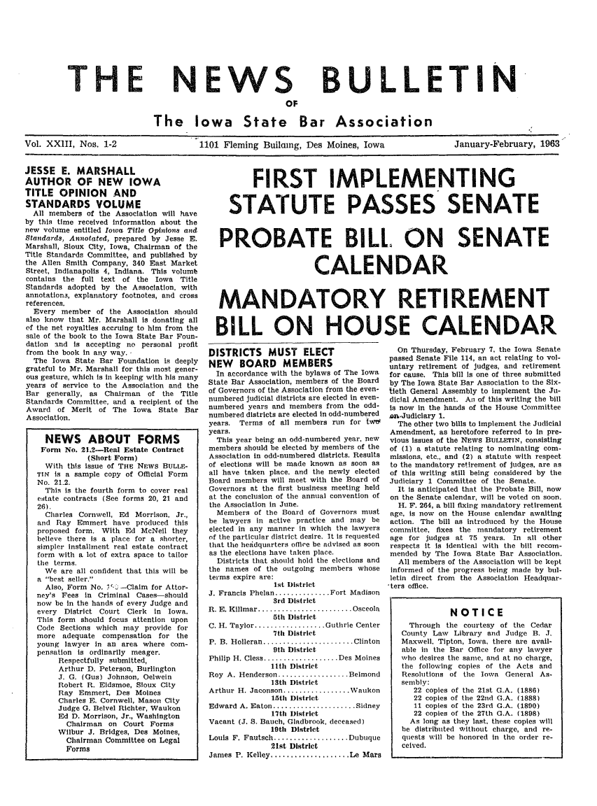 handle is hein.barjournals/ialaw0023 and id is 1 raw text is: THE

NEWS

BULLETIN

The Iowa State Bar Association
Vol. XXIII, Nos. 1-2                1101 Fleming Builacng, Des Moines, Iowa              January-February, 1963

JESSE E. MARSHALL
AUTHOR OF NEW IOWA
TITLE OPINION AND
STANDARDS VOLUME
All members of the Association will have
by this time received information about the
new volume entitled Iowa Title Opinions and
Standards, Annotated, prepared by Jesse E.
Marshall, Sioux City, Iowa, Chairman of the
Title Standards Committee, and published by
the Allen Smith Company, 340 East Market
Street, Indianapolis 4, Indiana. This volumb
contains the full text of the Iowa Title
Standards adopted by the Association, with
annotations, explanatory footnotes, and cross
references.
Every member of the Association should
also know that Mr. Marshall is donating all
of the net royalties accruing to him from the
sale of the book to the Iowa State Bar Foun-
dation and is accepting no personal profit
from the book in any way.
The Iowa State Bar Foundation is deeply
grateful to Mr. Marshall for this most gener-
ous gesture, which is in keeping with his many
years of service to the Association and the
Bar generally, as Chairman     of the Title
Standards Committee, and a recipient of the
Award of Merit of The Iowa State Bar
Association.
NEWS ABOUT FORMS
Form No. 21.2-Real Estate Contract
(Short Form)
With this issue of THE NEWS BULLE-
TIN is a sample copy of Official Form
No. 21.2.
This is the fourth form to cover real
estate contracts (See forms 20, 21 and
26).
Charles Cornwell, Ed Morrison, Jr.,
and Ray Emmert have produced this
proposed form. With Ed McNeil they
believe there is a place for a shorter,
simpler installment real estate contract
form with a lot of extra space to tailor
the terms.
We are all confident that this will be
a best seller,
Also, Form No. , --Claim for Attor-
ney's Fees in Criminal Cases--should
now be in the hands of every Judge and
every District Court Clerk in Iowa.
This form should focus attention upon
Code Sections which may provide for
more adequate compensation for the
young lawyer in an area where com-
pensation is ordinarily meager.
Respectfully submitted,
Arthur D. Peterson, Burlington
J. G. (Gus) Johnson, Oelwein
Robert R. Eidsmoe, Sioux City
Ray Emmert, Des Moines
Charles E. Cornwell, Mason City
Judge G. Belvel Richter, Waukon
Ed D. Morrison, Jr., Washington
Chairman on Court Forms
Wilbur J. Bridges, Des Moines,
Chairman Committee on Legal
Forms

FIRST IMPLEMENTING
STATUTE PASSES SENATE
PROBATE BILL. ON SENATE
CALENDAR
MANDATORY RETIREMENT
BILL ON HOUSE CALENDAR

DISTRICTS      MUST     ELECT
NEW BOARD MEMBERS
In accordance with the bylaws of The Iowa
State Bar Association, members of the Board
of Governors of the Association from the even-
numbered judicial districts are elected in even-
numbered years and members from the odd-
numbered districts are elected in odd-numbered
years. Terms of all members run for twt
years.
This year being an odd-numbered year, new
members should be elected by members of the
Association in odd-numbered districts. Results
of elections will be made known as soon as
all have taken place, and the newly elected
Board members will meet with the Board of
Governors at the first business meeting held
at the conclusion of the annual convention of
the Association in June.
Members of the Board of Governors must
be lawyers in active practice and may be
elected in any manner in which the lawyers
of the particular district desire. It is requested
that the heldquarters office be advised as soon
as the elections have taken place.
Districts that should hold the elections and
the names of the outgoing members whose
terms expire are:
1st District
J. Francis Phelan .............. Fort Madison
3rd District
R. E. Killmar ........................ Osceola
5th District
C. H. Taylor .................. Guthrie Center
7th District
P. B. Holleran ....................... Clinton
9th District
Philip H. Cless ................. Des Moines
l1th District
Roy A. Henderson ................. Belmond
13th District
Arthur H. Jaconson ................. Waukon
15th District
Edward A. Eaton ..................... Sidney
17th District
Vacant (J. S. Bauch, Gladbrook, deceased)
19th District
Louis  F. Fautsch ................... Dubuque
21st District
James P. Kelley .................... Le Mars

On Thursday, February 7, the Iowa Senate
passed Senate File 114, an act relating to vol-
untary retirement of judges, and retirement
for cause. This bill is one of three submitted
by The Iowa State Bar Association to the Six-
tieth General Assembly to implement the Ju-
dicial Amendment. An of this writing the bill
is now in the hands of the House Committee
an.Judiciary 1.
The other two bills to implement the Judicial
Amendment, as heretofore referred to in pre-
vious issues of the NEWS BULLETIN, consisting
of (1) a statute relating to nominating com-
missions, etc., and (2) a statute with respect
to the mandatory retirement of judges, are as
of this writing still being considered by the
Judiciary 1 Committee of the Senate.
It is anticipated that the Probate Bill, now
on the Senate calendar, will be voted on soon.
H. F. 264, a bill fixing mandatory retirement
age, is now on the House calendar awaiting
action. The bill as introduced by the House
committee, fixes the mandatory retirement
age for judges at 75 years. In all other
respects it is identical with the bill recom-
mended by The Iowa State Bar Association.
All members of the Association will be kept
informed of the progress being made by bul-
letin direct from the Association Headquar-
ters office.
NOTICE
Through the courtesy of the Cedar
County Law Library and Judge B. J.
Maxwell, Tipton, Iowa, there are avail-
able in the Bar Office for any lawyer
who desires the same, and at no charge,
the following copies of the Acts and
Resolutions of the lown General As-
sembly:
22 copies of the 21st G.A. (1886)
22 copies of the 22nd G.A. (1888)
11 copies of the 23rd G.A. (1890)
22 copies of the 27th G.A. (1898)
As long as they last, these copies will
be distributed Without charge, and re-
quests will be honored in the order re-
ceived.


