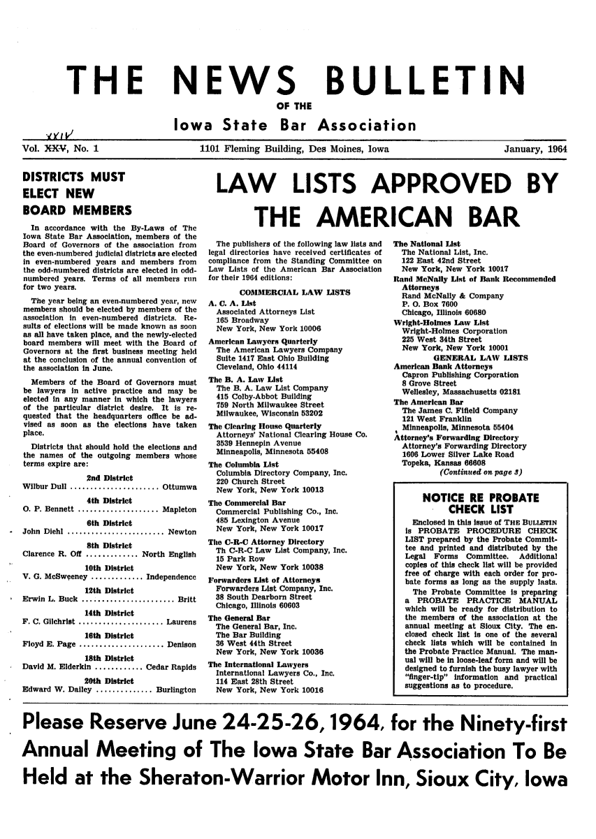 handle is hein.barjournals/ialaw0024 and id is 1 raw text is: THE

NEWS
OF THE

BULLETIN

Iowa State Bar Association

.,,VI 1

Vol. XXV, No. 1                   1101 Fleming Building, Des Moines, Iowa                    January, 1964

DISTRICTS MUST
ELECT NEW
BOARD MEMBERS
In accordance with the By-Laws of The
Iowa State Bar Association, members of the
Board of Governors of the association from
the even-numbered judicial districts are elected
in even-numbered years and members from
the odd-numbered districts are elected in odd-
numbered years. Terms of all members run
for two years.
The year being an even-numbered year, new
members should be elected by members of the
association in even-numbered districts. Re-
sults of elections will be made known as soon
as all have taken place, and the newly-elected
board members will meet with the Board of
Governors at the first business meeting held
at the conclusion of the annual convention of
the association in June.
Members of the Board of Governors must
be lawyers in active practice and may be
elected in any manner in which the lawyers
of the particular district desire. It is re-
quested that the headquarters office be ad-
vised as soon as the elections have taken
place.
Districts that should hold the elections and
the names of the outgoing members whose
terms expire are:
2nd District
Wilbur Dull ...................... Ottumwa
4th District
0. P. Bennett ................. Mapleton
6th District
John Diehl ..................... Newton
8th District
Clarence R. Off ............. North English
10th District
V. G. McSweeney ............Independence
12th District
Erwin  L. Buck  ....................... Britt
14th District
F. C. Gilchrist ................... Laurens
16th District
Floyd E. Page ..................   Denison
18th District
David M. Elderkin ...........Cedar Rapids
20th District
Edward W. Dailey .............Burlington

LAW LISTS APPROVED BY
THE AMERICAN BAR

The publishers of the following law lists and
legal directories have received certificates of
compliance from the Standing Committee on
Law Lists of the American Bar Association
for their 1964 editions:
COMMERCIAL LAW LISTS
A. C. A. List
Associated Attorneys List
165 Broadway
New York, New York 10006
American Lawyers Quarterly
The American Lawyers Company
Suite 1417 East Ohio Building
Cleveland, Ohio 44114
The B. A. Law List
The B. A. Law List Company
415 Colby-Abbot Building
759 North Milwaukee Street
Milwaukee, Wisconsin 53202
The Clearing House Quarterly
Attorneys' National Clearing House Co.
3539 Hennepin Avenue
Minneapolis, Minnesota 55408
The Columbia List
Columbia Directory Company, Inc.
220 Church Street
New York, New York 10013
The Commercial Bar
Commercial Publishing Co., Inc.
485 Lexington Avenue
New York, New York 10017
The C-R-C Attorney Directory
Th C-R-C Law List Company, Inc.
15 Park Row
New York, New York 10038
Forwarders List of Attorneys
Forwarders List Company, Inc.
38 South Dearborn Street
Chicago, Illinois 60603
The General Bar
The General Bar, Inc.
The Bar Building
36 West 44th Street
New York, New York 10036
The International Lawyers
International Lawyers Co., Inc.
114 East 28th Street
New York, New York 10016

The National List
The National List, Inc.
122 East 42nd Street
New York, New York 10017
Rand McNally List of Bank Recommended
Attorneys
Rand McNally & Company
P. O. Box 7600
Chicago, Illinois 60680
Wright-Holmes Law List
Wright-Holmes Corporation
225 West 34th Street
New York, New York 10001
GENERAL LAW LISTS
American Bank Attorneys
Capron Publishing Corporation
8 Grove Street
Wellesley, Massachusetts 02181
The American Bar
The James C. Fifield Company
121 West Franklin
Minneapolis, Minnesota 55404
Attorney's Forwarding Directory
Attorney's Forwarding Directory
1606 Lower Silver Lake Road
Topeka, Kansas 66608
(Continued on page 3)
NOTICE RE PROBATE
CHECK LIST
Enclosed in this issue of THE BULIHN
is PROBATE PROCEDURE CHECK
LIST prepared by the Probate Commit-
tee and printed and distributed by the
Legal Forms Committee. Additional
copies of this check list will be provided
free of charge with each order for pro-
bate forms as long as the supply lasts.
The Probate Committee is preparing
a PROBATE PRACTICE MANUAL
which will be ready for distribution to
the members of the association at the
annual meeting at Sioux City. The en.
closed check list is one of the several
check lists which will be contained in
the Probate Practice Manual. The man-
ual will be in loose-leaf form and will be
designed to furnish the busy lawyer with
finger-tip information and practical
suggestions as to procedure.

Please Reserve June 24-25-26,1964, for the Ninety-first
Annual Meeting of The Iowa State Bar Association To Be
Held at the Sheraton-Warrior Motor Inn, Sioux City, Iowa


