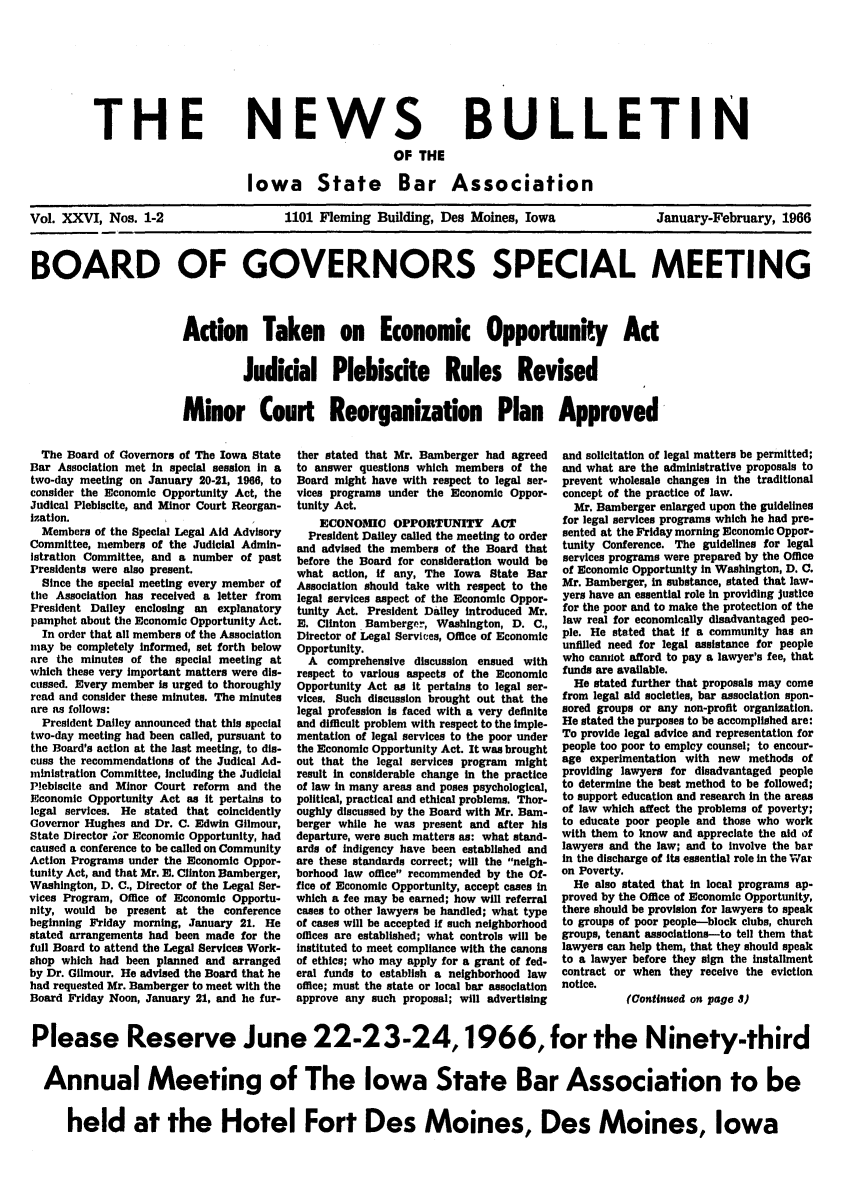 handle is hein.barjournals/ialaw0026 and id is 1 raw text is: THE

NEWS
OF THE

BULLETIN

Iowa State Bar Association

Vol. XXVI, Nos. 1-2

1101 Fleming Building, Des Moines, Iowa

January-February, 1966

BOARD OF GOVERNORS SPECIAL MEETING
Action Taken on Economic Opportunity Ad
Judicial Plebiscite Rules Revised
Minor Court Reorganization Plan Approved

The Board of Governors of The Iowa State
Bar Association met in special session in a
two-day meeting on January 20-21, 1966, to
consider the Economic Opportunity Act, the
Judical Plebiscite, and Minor Court Reorgan-
isation.
Members of the Special Legal Aid Advisory
Committee, members of the Judicial Admin-
istration Committee, and a number of past
Presidents were also present.
Since the special meeting every member of
the Association has received a letter from
President Dailey enclosing an explanatory
pamphet about the Economic Opportunity Act.
In order that all members of the Association
may be completely Informed, set forth below
are the minutes of the special meeting at
which these very Important matters were dis-
cussed. Every member is urged to thoroughly
read and consider these minutes. The minutes
are as follows:
President Dailey announced that this special
two-day meeting had been called, pursuant to
the Board's action at the last meeting, to dis-
cuss the recommendations of the Judical Ad-
ministration Committee, Including the Judicial
Plebiscite and Minor Court reform and the
Economic Opportunity Act as It pertains to
legal services. He stated that coincidently
Governor Hughes and Dr. C. Edwin Gilmour,
State Director ;or Economic Opportunity, had
caused a conference to be called on Community
Action Programs under the Economic Oppor-
tunity Act, and that Mr. E. Clinton Bamberger,
Washington, D. C., Director of the Legal Ser-
vices Program, Office of Economic Opportu-
nity, would be present at the conference
beginning Friday morning, January 21. He
stated arrangements had been made for the
full Board to attend the Legal Services Work-
shop which had been planned and arranged
by Dr. Gilmour. He advised the Board that he
had requested Mr. Bamberger to meet with the
Board Friday Noon, January 21, and he fur-

ther stated that Mr. Bamberger had agreed
to answer questions which members of the
Board might have with respect to legal ser-
vices programs under the Economic Oppor-
tunity Act.
ECONOMIC OPPORTUNITY ACT
President Dailey called the meeting to order
and advised the members of the Board that
before the Board for consideration would be
what action, if any, The Iowa State Bar
Association should take with respect to the
legal services aspect of the Economic Oppor-
tunity Act. President Dailey introduced Mr.
E. Clinton Bamberger, Washington, D. C.,
Director of Legal Services, Office of Economic
Opportunity.
A comprehensive discussion ensued with
respect to various aspects of the Economic
Opportunity Act as it pertains to legal ser-
vices. Such discussion brought out that the
legal profession is faced with a very definite
and difficult problem with respect to the imple-
mentation of legal services to the poor under
the Economic Opportunity Act. It was brought
out that the legal services program might
result in considerable change in the practice
of law in many areas and poses psychological,
political, practical and ethical problems. Thor-
oughly discussed by the Board with Mr. Bam-
berger while he was present and after his
departure, were such matters as: what stand-
ards of indigency have been established and
are these standards correct; will the neigh-
borhood law office recommended by the Of-
fice of Economic Opportunity, accept cases in
which a fee may be earned; how will referral
cases to other lawyers be handled; what type
of cases will be accepted if such neighborhood
offices are established; what controls will be
instituted to meet compliance with the canons
of ethics; who may apply for a grant of fed-
eral funds to establish a neighborhood law
office; must the state or local bar association
approve any such proposal; will advertising

and solicitation of legal matters be permitted;
and what are the administrative proposals to
prevent wholesale changes in the traditional
concept of the practice of law.
Mr. Bamberger enlarged upon the guidelines
for legal services programs which he had pre-
sented at the Friday morning Economic Oppor-
tunity Conference. The guidelines for legal
services programs were prepared by the Office
of Economic Opportunity in Washington, D. C.
Mr. Bamberger, in substance, stated that law-
yers have an essential role in providing justice
for the poor and to make the protection of the
law real for economically disadvantaged peo-
ple. He stated that if a community has an
unfilled need for legal assistance for people
who caniot afford to pay a lawyer's fee, that
funds are available.
He stated further that proposals may come
from legal aid societies, bar association spon-
sored groups or any non-profit organization.
He stated the purposes to be accomplished are:
To provide legal advice and representation for
people too poor to employ counsel; to encour-
age experimentation with new methods of
providing lawyers for disadvantaged people
to determine the beat method to be followed;
to support education and research in the areas
of law which affect the problems of poverty;
to educate poor people and those who work
with them to know and appreciate the aid of
lawyers and the law; and to involve the bar
in the discharge of its essential role in the 'War
on Poverty.
He also stated that in local programs ap-
proved by the Office of Economic Opportunity,
there should be provision for lawyers to speak
to groups of poor people-block clubs, church
groups, tenant associations-to tell them that
lawyers can help them, that they should speak
to a lawyer before they sign the installment
contract or when they receive the eviction
notice.
(Continued on page 3)

Please Reserve June 22-23-24,1966, for the Ninety-third
Annual Meeting of The Iowa State Bar Association to be
held at the Hotel Fort Des Moines, Des Moines, Iowa


