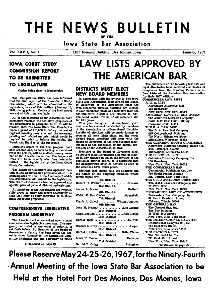 handle is hein.barjournals/ialaw0027 and id is 1 raw text is: THE

NEWS
OF THE

BULLETIN

Iowa State Bar Association
Vol. XXVII, No. 1                       1101 Fleming Building, Des Moines, Iowa                             January, 1967

IOWA COURT STUDY
COMMISSION REPORT
TO BE SUBMITTED
TO LEGISLATURE
Coples Being Sent to Membership
The Headquarters Office has been informed
that the final report of the Iowa Court Study
Commission, which will be submitted to the
legislature, Is as of this writing (January 10,
1967) being printed. Copies of the final report
are not at this time available.
All of the members of the Association have
heretofore received the tentative proposals of
the Commission in pamphlet form. It will be
recalled that The Iowa State Bar Foundation
made a grant of $10,000 to defray the cost of
regional meeting programs and the necessary
printing and related material which would be
required in order to inform the public, the
Bench and the Bar of the proposals.
Sufficient copies of the final proposal have
been ordered and, as soon as they are received
from the printer, will be mailed to every mem-
ber of the Association so that the lawyers of
Iowa will know exactly what has been sub-
mitted to the legislature by the Iowa Court
Study Commission.
The Board of Governors has approved cer-
tain of the Commission's proposals which It to
contemplated will be In the final report which
the Commission will submit to the legislature.
The Board of Governors has not approved any
specific plan of Judicial district redistricting.
Al members of the Association are respect-
fully urged to study the report.thoroughly so
that they may be fully informed as to these
most important proposals.
COMPREHENSIVE LEGISLATIVE
PROGRAM UNDERWAY
The Association has embarked upon a most
comprehensive legislative program. The pro-
gram, not listed in any order of priority, is
set forth below. By direction of the Board of
Governors, authority has been given the Ad-
ministration Committee, the Legislative Com-
mittee Chairman and the Secretary to make
(Continued on page 5)

LAW LISTS APPROVED BY
THE AMERICAN BAR

DISTRICTS MUST ELECT
NEW BOARD MEMBERS
In accordance with the bylaws of The Iowa
State Bar Association, members of the Board
of Governors of the Association from the
even-numbered judicial districts are elected
in even-numbered years and members from the
odd-numbered districts are elected in odd-
numbered years. Terms of all members run
for two years.
This year being an odd-numbered year,
new members should be elected by members
of the Association in odd-numbered districts.
Results of elections will be made known as
soon as all have taken place, and the newly
elected board members will meet with the
Board of Governors at the first business meet-
ing held at the conclusion of the annual con-
vention of the Association in May.
Members of the Board of Governors must
be lawyers In active practice and may be elect-
ed in any manner in which the lawyers of the
particular district desire. It is requested that
the headquarters office be advised as soon as
the elections have taken place.
Districts that should hold the elections and
the names of the outgoing members whose
terms expire are:
lt District
Robert H. Walker ..................Keokuk
3rd District
James A. Lucas .................Bedford
5th District
Waldo E. Don Carlos ...........Greenfield
7th District
Frank A. Gillett ............Wilton Junction
9th District
John H. Neiman .............Des Moines
11th District
Ralph Bastian ................Fort Dodge
18th District
Darold Jack ...................Oelweln
15th District
Michael Murray ..................Logan
17th District
Harold Swalles .............. Belle Plalne
19th District
Louis F. Fautach .................Dubuque
21st District
Harold R. Grigg ................Primghar

The publishers of the followir.g law lists and
legal directories have received certificates of
compliance from the Standing Committee on
Law Lists of the American Bar Association
for their 1967 editions:
COMMERCIAL LAW LISTS
A. C. A. LIST
Associated Attorneys List
165 Broadway
New York, New York 10006
AMERICAN LAWYERS QUARTERLY
The American Lawyers Company
Suite 1417 East Ohio Building
Cleveland, Ohio 44114
THE B. A. LAW LIST
The B. A. Law List Company
415 Colby-Abbott Building
759 North Milwaukee Street
Milwaukee, Wisconsin 58202
THE CLEARING HOUSE QUARTERLY
Attorneys' National Clearing House Co.
3539 Hennepin Avenue
Minneapolis, Minnesota 55408
THE COLUMBIA LIST
Columbia Directory Company, Inc.
150 Broadway
New York, New York 10038
THE COMMERCIAL BAR
Commercial Publishing Co., Inc.
740 South Fulton Avenue
Mt. Vernon, New York 10550
THE C-R-C ATTORNEY DIRECTORY
The C-R-C Law List Company, Inc.
15 Park Row
New York, New York 10038
FORWARDERS LIST OF ATTORNEYS
Forwarders List Company, Inc.
88 South Dearborn Street
Chicago, Illinois 60608
THE GENERAL BAR
The General Bar, Inc.
The Bar Building
36 West 44th Street
New York, New York 10036
THE INTERNATIONAL LAWYERS
International Lawyers Co., Inc.
114 East 28th Street
New York, New York 10016
THE NATIONAL LIST
The National List, Inc.
211 East 43rd Street
New York, New York 10017
(Continued on page 1)

Please Reserve May 24-25-26,1967, for the Ninety-Fourth
Annual Meeting of the Iowa State Bar Association to be
Held at the Hotel Fort Des Moines, Des Moines, Iowa


