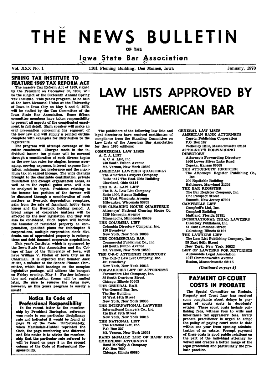 handle is hein.barjournals/ialaw0030 and id is 1 raw text is: THE

NEWS

BULLETIN

OF THI
Iowa     State     Bar Association
Vol. XXX No. 1                  1101 Fleming Building, Des Moines, Iowa                 January, 1970

SPRING TAX INSTITUTE TO
FEATURE 1969 TAX REFORM ACT
The massive Tax Reform Act of 1969, signed
by the President on December 30, 1969, will
be the subject of the Sixteenth Annual Spring
Tax Institute. This year's program, to be held
at the Iowa Memorial Union at the University
of Iowa in Iowa City on May 8 and 9, 1970,
will be staffed by the Tax Committee of the
Iowa State Bar Association. Some fifteen
committee members have taken responsibility
to present all aspects of the complicated enact-
ment in full detail. Each speaker will make an
oral presenation concerning his segment of
the new law and will supply a printed outline
complete with examples for distribution to the
registrants.
The program will attempt coverage of the
entire enactment. Charges made in the in-
dividual income tax picture will be covered
through a consideration of such diverse topics
as the new tax rates for singles, income aver-
aging, moving expenses, interest expense limi-
tation, minimum tax preference and the maxi-
mum tax on earned income. The wide changes
brought to the charitable contribution, private
foundation and exempt organization areas, as
well as to the capital gains area, will also
be analyzed In depth. Problems relating to
the income tax position of the farmer will
be discussed through a consideration of such
matters as livestock depreciation recapture,
gain from the sale of farmland, hobby farm
losses and the livestock holding period. A
broad range of corporate matters will be
affected by the new legislation and they will
also be considered. Such topics will include
the transfer of restricted property as com-
pensation, qualified plans for Subehapter 8
corporations, multiple corporation stock divi-
dends, use of appreciated property in redemp-
tions and debt financed corporate acquisitions.
This year's Institute, which is sponsored by
the Iowa State Bar Association and the Col-
lege of Law of the University of Iowa, will
have William V. Phelan of Iowa City as its
Chairman. It Is expected that Senator Jack
Miller, a member of the Senate Finance Com-
mittee, which held hearings on the complex
legislative package, will address the banquet
on Friday evening, May 8. Further informa-
tion and registration froms will be mailed
later. Be sure to reserve the dates now,
however, as this years program Is surely a
must!
Notice Re Code of
Professional Responsibility
In the recent letter to the member-
ship by President Burington, reference
was made to one particular disciplinary
rule and indicated it would be found at
page 24 of the Code. Unfortunately,
when Martindale-Hubbel reprinted the
Code, the page numbering was different
and this notice Is to advise the member-
ship that the particular rule referred to
will be found on page 8 In the second
column of the Code of Professional Re-
sponsibility.

LAW LISTS APPROVED BY
THE AMERICAN BAR

The publishers of the following law lists and
legal directories have received certificates of
compliance from the Standing Committee on
Law Lists of the American Bar Association
for their 1970 editions:
COMMERCIAL LAW LISTS
A. C. A. LIST
A. C. A. List, Inc.
740 South Fulton Avenue
Mt. Vernon, New York 10550
AMERICAN LAWYERS QUARTERLY
The American Lawyers Company
Suite 1417 The East Ohio Building
Cleveland, Ohio 44114
THE B. A. LAW LIST
The B. A. Law List Company
Suite 1000, Straus Building
238 West Wisconsin Avenue
Milwaukee, Wisconsin 53202
THE CLEARING HOUSE QUARTERLY
Attorneys' National Clearing House Co.
3539 Hennepin Avenue
Minneapolis, Minnesota 55408
THE COLUMBIA LIST
Columbia Directory Company, Inc.
150 Broadway
New York, New York 10038
THE COMMERCIAL BAR
Commercial Publishing Co., Inc.
740 South Fulton Avenue
Mt. Vernon, New York 10550
THE C-R-C ATTORNEY DIRECTORY
The C-R-C Law List Company, Inc.
401 Broadway
New York, New York 10013
FORWARDERS LIST OF ATTORNEYS
Forwarders List Company, Inc.
38 South Dearborn Street
Chicago, Illinois 60603
THE GENERAL BAR
The General Bar, Inc.
The Bar Building
36 West 44th Street
New York, New York 10036
THE INTERNATIONAL LAWYERS
International Lawyers Co., Inc.
114 East 28th Street
New York, New York 10016
THE NATIONAL LIST
The National List, Inc.
P.O. Box 327
Mt. Vernon, New York 10551
RAND McNALLY LIST OF BANK REC-
OMMENDED ATTORNEYS
Rand McNally & Company
P.O. Box 7600
Chicago, Illinois 60680

GENERAL LAW LISTS
AMERICAN BANK ATTORNEYS
Capron Publishing Corporation
P.O. Box 187
Wellesley Hills, Massachusetts 02181
ATTORNEY'S FORWARDING
DIRECTORY
Attorney's Forwarding Directory
1606 Lower Silver Lake Road
Topeka, Kansas 66608
THE ATTORNEYS' REGISTER
The Attorneys' Register Publishing Co.,
Inc.
200 Equitable Building
Baltimore, Maryland 21202
THE BAR REGISTER
The Bar Register Company, Inc.
One Prospect Street
Summit, New Jersey 07901
CAMPBELLS LIST
Campbell's List, Inc.
Campbell Building
Maitland, Florida 32751
INTERNATIONAL TRIAL LAWYERS
Directory Publishers, Inc.
41 East Simmons Street
Galesburg, Illinois 61401
THE LAWYERS LIST
The Law List Publishing Company, Inc.
59 East 54th Street
New York, New York 10022
LIST OF LAWYERS FOR MOTORISTS
Automobile Legal Association
1047 Commonwealth Avenue
Boston, Massachusetts 02115
(Continued on page 5)
PAYMENT OF COURT
COSTS IN PROBATE
The Special Committee on Probate,
Property and Trust Law has received
some complaints about delays in pay-
ment of courts costs in decedents'
estates. These court costs include put-
lishing fees, witness fees to wills and
inheritance tax appraisers' fees. Every
probate practitioner is urged to adopt
the policy of paying court costs to date
within one year from opening adminis-
tration of an estate. Prompt payment
of these costs is good public relations on
the part of the individual attorney In-
volved and creates a better image of the
legal profession and particularly the pro-
bate practice.


