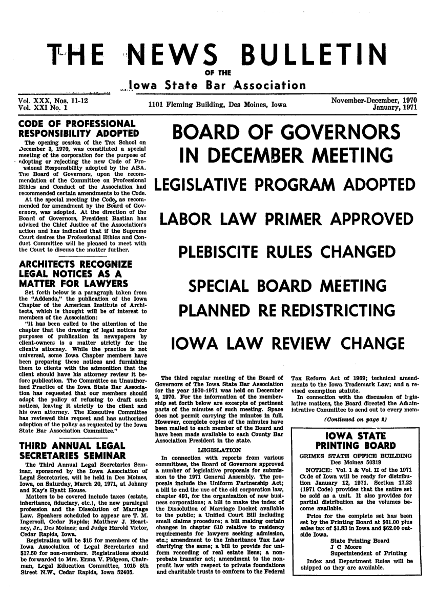 handle is hein.barjournals/ialaw0031 and id is 1 raw text is: THE

NEWS

BULLETIN

OF THE
.Jowa State Bar Association

Vol, XXX, Nos. 11-12
Vol. XXI No. 1

1101 Fleming Building, Des Moines, Iowa

November-December, 1970
January, 1971

CODE OF PROFESSIONAL
RESPONSIBILITY ADOPTED
The opening session of the Tax School on
December 3, 1970, was constituted a special
meeting of the corporation for the purpose of
-.dopting or rejecting the new Code of Pro-
,asional Responsibility adopted by the ABA.
The Board of Governors, upon the recom-
mendation of the Committee on Professional
Ethics and Conduct of the Association had
recommended certain amendments to the Code.
At the special meeting the Code, as recom-
mended for amendment by the Board of Gov-
ernors, was adopted. At the direction of the
Board of Governors, President Bastian has
advised the Chief Justice of the Association's
action and has indicated that if the Supreme
Court desires the Professional Ethics and Con-
duct Committee will be pleased to meet with
the Court to discuss the matter further.
ARCHITECTS RECOGNIZE
LEGAL NOTICES AS A
MATTER FOR LAWYERS
Set forth below Is a paragraph taken from
the Addenda, the publication of the Iowa
Chapter of the American Institute of Archi-
tects, which Is thought will be of interest to
members of the Association:
It has been called to the attention of the
chapter that the drawing of legal notices for
purposes of publication in newspapers by
client-owners Is a matter strictly for the
client's attorney. While the practice is not
universal, some Iowa Chapter members have
been preparing these notices and furnishing
them to clients with the admonition that the
client should have his attorney review It be-
fore publication. The Committee on Unauthor-
ized Practice of the Iowa State Bar Associa-
tion has requested that our members should
adopt the policy of refusing to draft such
notices, leaving it strictly to the client and
his own attorney. The Executive Committee
has reviewed this request and has authorized
adoption of the policy as requested by the Iowa
State Bar Association Committee.
THIRD ANNUAL LEGAL
SECRETARIES SEMINAR
The Third Annual Legal Secretaries Sem-
inar, sponsored by the Iowa Association of
Legal Secretaries, will be held in Des Moines,
Iowa, on Saturday, March 20, 1971, at Johnny
and Kay's Hyatt House.
Matters to be covered include taxes (estate,
Inheritance, fiduciary, etc.), the new paralegal
profession and the Dissolution of Marriage
Law. Speakers scheduled to appear are T. M.
Ingersoll, Cedar Rapids; Matthew J. Heart-
ney, Jr., Des Moines; and Judge Harold Vietor,
Cedar Rapids, Iowa.
Registration will be $15 for members of the
Iowa Association of Legal Secretaries and
$17.50 for non-members. Registrations should
be forwarded to Mrs. Erma V. Pidgeon, Chair-
man, Legal Education Committee, 1015 8th
Street N.W., Cedar Rapids, Iowa 52405.

BOARD OF GOVERNORS
IN DECEMBER MEETING
LEGISLATIVE PROGRAM ADOPTED
LABOR LAW PRIMER APPROVED
PLEBISCITE RULES CHANGED
SPECIAL BOARD MEETING
PLANNED RE REDISTRICTING
IOWA LAW REVIEW CHANGE

The third regular meeting of the Board of
Governors of The Iowa State Bar Association
for the year 1970-1971 was held on December
2, 1970. For the information of the member-
ship set forth below are excerpts of pertinent
parts of the minutes of such meeting. Space
does not permit carrying the minutes In full.
However, complete copies of the minutes have
been mailed to each member of the Board and
have been made available to each County Bar
Association President in the state.
LEGISLATION
In connection with reports from various
committees, the Board of Governors approved
a number of legislative proposals for submis-
sion to the 1971 General Assembly. The pro-
posals include the Uniform Partnership Act;
a bill to end the use of the old corporation law,
chapter 491, for the organization of new busi-
ness corporations; a bill to make the Index of
the Dissolution of Marriage Docket available
to the public; a Unified Court Bill including
small claims procedure; a bill making certain
changes in chapter 610 relative to residency
requirements for lawyers seeking admission,
etc.; amendment to the Inheritance Tax Law
clarifying the same; a bill to provide for uni-
form recording of real estate liens; a non-
probate transfer act; amendment to the non-
profit law with respect to private foundations
and charitable trusts to conform to the Federal

Tax Reform Act of 1969; technical amend-
ments to the Iowa Trademark Law; and a re-
vised exemption statute.
In connection with the discussion of loigis-
lative matters, the Board directed the Adiin-
istrative Committee to send out to every mem-
(Continued on page 8)
IOWA STATE
PRINTING BOARD
GRIMES STATE OFFICE BUILDING
Des Moines 50319
NOTICE: Vol. 1 & Vol. II of the 1971
Ccde of Iowa w~li be ready for distribu-
tion January 12, 1971. Section 17.22
(1971 Code) provides that the entire set
be sold as a unit. It also provides for
partial distribution as the volumes be-
come available.
Price for the complete set has been
set by the Printing Board at $61.00 plus
sales tax of $1.83 in Iowa and $62.00 out-
side Iowa.
State Printing Board
J C Moore
Superintendent of Printing
Index and Department Rules will be
shipped as they are available.


