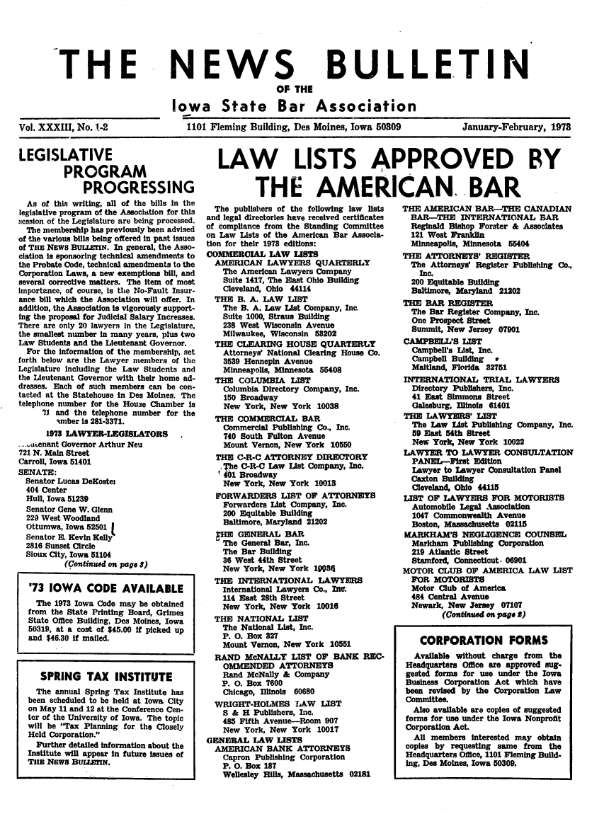 handle is hein.barjournals/ialaw0033 and id is 1 raw text is: THE

Vol. XXXIII, No. 1-2

NEWS

BULLETIN

OF THE
Iowa State Bar Association
1101 Fleming Building, Des Moines, Iowa 50309

January-February, 1978

LEGISLATIVE
PROGRAM
PROGRESSING
As of this writing, all of the bills in the
legislative program of the Association for this
session of the Legislature are being processed.
The membership has previously been advised
of the various bills being offered in past issues
of THE NEWS BUILETIN. In general, the Asso-
clation is sponsoring technical amendments to
the Probate Code, technical amendments to the
Corporation Laws, a new exemptions bill, and
several corrective matters. The item of most
importance, of course, is the No-Fault Insur-
ance bill which the Association will offer. In
addition, the Association is vigorously support-
ing the proposal for Judicial Salary Increases.
There are only 20 lawyers in the Legislature,
the smallest number in many years, plus two
Law Students and the Lieutenant Governor.
For the information of the membership, set
forth below are the Lawyer members of the
Legislature including the Law Students and
the Lieutenant Governor with their home ad-
dresses. Each of such members can be con-
tacted at the Statehouse in Des Moines. The
telephone number for the Houe Chamber is
I1 and the telephone number for the
amber is 281-3371.
1978 LAWYER-LEGISLATORS,
- ...uenant Governor Arthur Neu
721 N. Main Street
Carroll, Iowa 51401
SENATE:
Senator Lucas DeKostej
404 Center
Hull, Iowa 51239
Senator Gene W. Glenn
229 West Woodland
Ottumwa, Iowa 52501
Senator E. Kevin Kelly
2816 Sunset Circle
Sioux City, Iowa 51104
(Continued on page l)
'73 IOWA CODE AVAILABLE
The 1973 Iowa Code may be obtained
from the State Printing Board, Grimes
State Office Building, Des Moines, Iowa
50319, at a cost of $45.00 If picked up
and $46.30 If malled.
SPRING TAX INSTITUTE
The annual Spring Tax Institute has
been scheduled to be held at Iowa City
on May 11 and 12 at the Conference Cen-
ter of the University of Iowa. The topic
will be Tax Planning for the Closely
Held Corporation.
Further detailed information about the
Institute will appear in future issues of
THE NEWS BULLIIN.

LAW LISTS APPROVED BY
THE AMERICAN. BAR

The publishers of the following law Ists
and legal directories have received certificates
of compliance from the Standing Committee
on Law Lists of the American Bar Assocla-
tion for their 1978 editions:
COMMERCIAL LAW LISTS
AMERICAN LAWYERS QUARTERLY
The American Lawyers Company
Suite 1417, The East Ohio Building
Cleveland, Ohio 44114
THE B. A. LAW LIST
The B. A. Law List Company, Inc,
Suite 1000, Straus Building
238 West Wisconsin Avenue
Milwaukee, Wisconsin 58202
THE CLEARING HOUSE QUARTERLY
Attorneys' National Clearing House Co.
3539 Hennepin Avenue
Minneapolis, Minnesota 55408
THE COLUMBIA LIST
Columbia Directory Company, Inc.
150 Broadway
New York, New York 10038
THE COMMERCIAL BAR
Commercial Publishing Co., Inc.
740 South Fulton Avenue
Mount Vernon, New York 10550
THE C-R-C ATTORNEY DIRECTORY
The C-R-C Law List Company, Inc.
41 Broadway
New York, New York 10018
'ORWARDERS LIST OF ATTORNEYS
Forwarders List Company, Inc.
200 Equitable Building
Baltimore, Maryland 21202
FHE GENERAL BAR
The General Bar, Inc.
The Bar Building
36 West 44th Street
New York, New York 19084
THE INTERNATIONAL LAWYERS
International Lawyers Co., Intt.
114 East 28th Street
New York, New York 10016
THE NATIONAL LIST
The National List, Inc.
P. 0. Box 827
Mount Vernon, New York 10551
RAND McNALLY LIST OF BANK REC-
OMMENDED ATTORNEYS
Rand McNally & Company
P. 0. Box 7600
Chicago, Illinois 60680
WRIGHT-HOLMES LAW LIST
S & H Publishers, Inc.
485 Fifth Avenue-Room 907
New York, New York 10017
GENERAL LAW LISTS
AMERICAN BANK ATTORNEYS
Capron Publishing Corporation
P. 0. Box 187
Wellesley Hills, Massachusetts 02181

THE AMERICAN BAR-THE CANADIAN
BAR-THE INTERNATIONAL BAR
Reginald Bishop Forster & Associates
121 West Franldin
Minneapolis, Minnesota 55404
THE ATTORNEYS' REGISTER
The Attorneys' Register Publishing Co.,
Inc.
200 Equitable Building
Baltimore, Maryland 21202
THE BAR REGISTER
The Bar Register Company, Inc.
One Prospect Street
Summit, New Jersey 07901
CAMPBELL'S LIST
Campbell's List, Inc.
Campbell Building r
Maitland, Florida 32751
INTERNATIONAL TRIAL LAWYERS
Directory Publishers, Inc.
41 East Simmons Street
Galeaburg, Illinois 61401
THE LAWYERS' LIST
The Law List Publishing Company, Inc.
59 East 54th Street
New York, New York 10022
LAWYER TO LAWYER CONSULTATION
PANEL--First Edition
Lawyer to Lawyer Consultation Panel
Caxton Building
Cleveland, Ohio 44115
LIST OF LAWYERS FOR MOTORISTS
Automobile Legal Association
1047 Commonwealth Avenue
Boston, Massachusetts 02115
MARKHAM'S NEGLIGENCE COUNSEL
Markham Publishing Corporation
219 Atlantic Street
Stamford, Connecticut. 06901
MOTOR CLUB OF AMERICA LAW LIST
FOR MOTORISTS
Motor Club of America
484 Central Avenue
Newark, New Jersey 07107
(Continued on page 0)
CORPORATION FORMS
Available without charge from the
Headquarters Office are approved sug-
gested forms for use under the Iowa
Business Corporation Act which have
been revised by the Corporation Law
Committee.
Also available are copies of suggested
forms for use under the Iowa Nonprofit
Corporation Act
All members Interested may obtain
copies by requesting same from the
Headquarters Office, 1101 Fleming Build-
ing, Des Moines, Iowa 50309.


