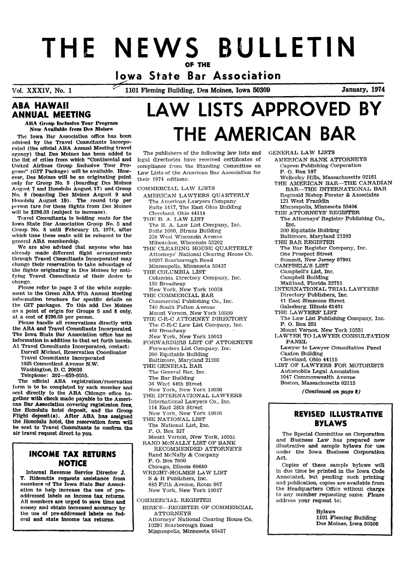 handle is hein.barjournals/ialaw0034 and id is 1 raw text is: NEWS
OF THE

BULLETIN

Iowa State Bar Association
Vol. XXX1V, No. 1                 1101 Fleming Building, Des Moines, Iowa 50309                   January, 1974

ABA HAWAII
ANNUAL MEETING
ABA Group Inclusive Tour Program
Now Available from Des Maiine
The Iowa Bar Association office has been
advised by the Travel Consultants Incorpo-
rated (the oflicial ABA Annual Meeting travel
agency) that Des Moines has been added to
the list of cities from which Continental and
United Airlines Group Inclusive Tour Pro-
gram (GIT Package) will be available. How-
ever, Des Moines will be an originating point
only for Group No. 5 (boarding Des Moines
Aiguist 7 and Honolulu August 17) and Group
No. 8 (boarding Des Moines August 9 and
Hlonolulu August 19). The round trip per
person fare for these flights from Des Moines
will be $296.03 (subject to increase).
Travel Consultants Is holding seats for the
Iowa State Bar Association Group No. 5 and
Group No. 8 until February 15, 1974, after
which time these seats will be released to the
general ABA membership.
We are also advised that anyone who has
already made different flight arrangements
through Travel Consultants Incorporated may
change their reservation to take advantage of
tLhe flights originating in Des Moines by noti-
fying Travel Consultants of their desire to
change.
Please refer to page 3 of the white supple-
ment to the Green ABA 97th Annual Meeting
information brochure for specific details on
the GIT packages. To this add Des Moines
as a point of origin for Groups 5 and 8 only,
at a cost of $296.03 per person.
Please handle all reservations directly ith
the ABA and Travel Consultants Incorporated.
The Iowa State Bar Association office has no
Information in addition to that set fqrth herein.
At Travel Consultants Incorporated, contact:
Darrell Michael, Reservation Coordinator
Travel Consultants Incorporated
1025 Connecticut Avenue N.W.
Washington, D. C. 20036
Telephone: 202-659-9555.
The official ABA registration/reservation
form is to be completed by each member and
sent directly to the ABA Chicago office to-
gether with check made payable to the Ameri-
can Bar Association covering registraiton fees,
the Honolulu hotel deposit, and the Group
Flight deposit(s). After ABA has assigned
the Honolulu hotel, the reservation form will
be sent to Travel Consultants to confirm the
air travel request direct to you.
INCOME TAX RETURNS
NOTICE
Internal Revenue Service Director J.
T. Rideoutte requests assistance from
members of The Iowa State Bar Associ-
ation to help increase the use of pre-
addressed labels on income tax returns.
All members are urged to save time and
money and obtain increased accuracy by
the use of pre-addressed labels on fed-
eral and state income tax returns.

LAW LISTS APPROVED BY
THE AMERICAN BAR

The publishers of the following law lists and
legal directories have received certificates of
compliance from the Standing Committee on
Law Lists of the American Bar Association for
their 1974 editions:
COMMERCIAL LAW LISTS
AMERICAN LAWYERS QUARTERLY
The American Lawyers Company
Suite 1417, The East Ohio Building
Cleveland, Ohio 44114
THE B. A. LAW LIST
The B. A. Law List Company, Inc.
Suite 1000, Straus Building
238 West Wisconsin Avenue
Milwaukee, Wisconsin 53202
THE CLEARING HOUSE QUARTERLY
Attorneys' National Clearing House Co.
10297 Scarborough Road
Minneapolis, Minnesota 55437
THE COLUMBIA LIST
Columbia Directory Company, Inc.
150 Broadway
New York, New York 10038
THE COMMERCIAL BAR
Commercial Publishing Co., Inc.
740 South Fulton Avenue
Mount Vernon, New York 10550
THE C-R-C ATTORNEY DIRECTORY
The C-R-C Law List Company, Inc.
401 Rroalway
New York, New York 10013
FORWARDERS LIST OF ATTORNEYS
Forwarders List Company, Inc.
200 Equitable Building
Baltimore, Maryland 21202
THE GENERAL BAR
The General Bar, Inc.
The Bar Building
36 West 44th Street
New York, New York 10036
THE INTERNATIONAL LAWYERS
International Lawyers Co., Inc.
114 East 28th Street
New York, New York 10016
THE NATIONAL LIST
The National List, Inc.
P. 0. Box 327
Mount Vernon, New York, 10551
RAND McNALLY LIST OF BANK
RECOMMENDED ATTORNEYS
Rand McNally & Company
P. 0. Box 7600
Chicago, Illinois 60680
WRIGHT-HOLMES LAW LIST
S & H Publishers, Inc.
485 Fifth Avenue, Room 907
New York, New York 10017
COMMERCIAL REGISTER
BIRK'S-REGISTER OF COMMERCIAL
ATTORNEYS
Attorneys' National Clearing House Co,
10297 Scarborough Road
Minneapolis, Minnesota 55437

GENERAL LAW LISTS
AMERICAN BANK ATTORNEYS
Capron Publishing Corporation
P. 0. Box 187
Wellesley Hills, Massachusetts 02181
THE AMERICAN BAR-THE CANADIAN
BAR-THE INTERNATIONAL BAR
Reginald Bishop Forster & Associates
121 West Franklin
Minneapolis, Minnesota 55404
THE ATTORNEYS' REGISTER
The Attorneys' Register Publishing Co.,
Inc.
200 Equitable Building
Baltimore, Maryland 21202
THE BAR REGISTER
The Bar Register Company, Inc.
One Prospect Street
Summit, New Jersey 07901
CAMPBELL'S LIST
Campbell's List, Inc.
Campbell Building
Maitland, Florida 32751
INTERNATIONAL TRIAL LAWYERS
Directory Publishers, Inc.
41 East Simmons Street
Galesburg, Illinois 61401
THE LAWYERS' LIST
The Law List Publishing Company, Inc.
P. 0. Box 351
Mount Vernon, New York 10551
LAWYER TO LAWYER CONSULTATION
PANEL
Lawyer to Lawyer Consultation Panel
Caxton Building
Cleveland, Ohio 44115
LIST OF LAWYERS FOR MOTORISTS
Automobile Legal Association
1047 Commonwealth Avenue
Boston, Massachusetts 02115
(Oontinued on page 8)
REVISED ILLUSTRATIVE
BYLAWS
The Special Committee on Corporation
and Business Law has prepared new
illustrative and sample bylaws for use
under the Iowa Business Corporation
Act.
Copies of these sample bylaws will
in due time be printed in the Iowa Code
Annotated, but pending such printing
and publication, copies are available from
the Headquarters Office without charge
to any member requesting same. Please
address your request to:
Bylaws
1101 Fleming Building
Des Moines, Iowa 50309

THE


