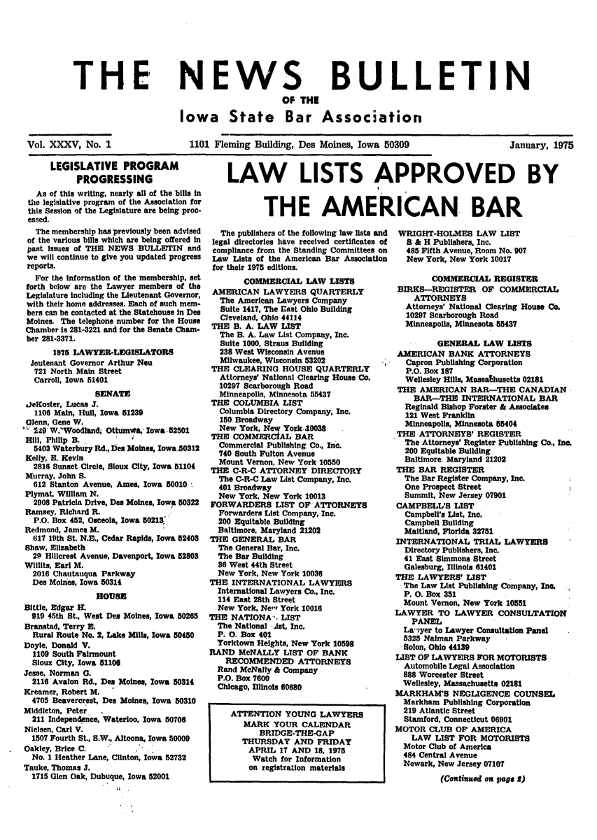 handle is hein.barjournals/ialaw0035 and id is 1 raw text is: THEI

NEWS
OF THE

BULLETIN

Iowa State Bar Association

Vol. XXXV, No. 1

1101 Fleming Building, Des Moines, Iowa 50309

January, 1975

LEGISLATIVE PROGRAM
PROGRESSING
As of this writing, nearly all of the bills In
the legislative program of the Association for
this Session of the Legislature are being proc.
essed.
The membership has previously been advised
of the various bills which are being offered in
past issues of THE NEWS BULLETIN and
we will continue to give you updated progress
reports.
For the information of the membership, set
forth below are the Lawyer members of the
Legislature including the Lieutenant Governor,
with their home addresses. Each of such mem-
bers can be contacted at the Statehouse in Des
Moines. The telephone number for the House
Chamber is 281-3221 and for the Senate Cham-
ber 281-3371.
1975 LAWYER-LEGISLATORS
deutenant Governor Arthur Neu
721 North Main Street
Carroll, Iowa 51401
SENATE
aJeKoster, Lucas 3.
1106 Main, Hull, Iowa 51239
Glenn, Gene W.
-29 W.'Wo6dlhnd, Ottomw*, lowa-52501
Hill, Philip B.
5403 Waterbury Rd., Des Moines, lowa.50312
Kelly, N. Kevin
2816 Sunset Circle, Sioux City, Iowa 51104
Murray, John S.
612 Stanton Avenue, Ames, Iowa 50010
Plymat, William N.
2908 Patricia Drive, Des Moines, Iowa 50322
Ramsey, Richard R.
P.O. Box 452, Osceola, Iowa 50213
Redmond, James M.
617 19th St. N.E., Cedar Rapide, Iowa 52403
Shaw, Elizabeth
2P Hillcrest Avenue, Davenport, Iowa 52803
Willits, Earl M.
2016 Chautauqua Parkway
Des Moines, Iowa 50314
HOUSE
Bittle, Edgar H.
919 45th St., West Des Moines, Iowa 50265
Branstad, Terry E.
Rural Route No. 2, Lake Mille, Iowa 50450
Doyle, Donald V.
1109 South Fairmount
Sioux City, Iowa 51106
Jesse, Norman G.
2116 Avalon Rd., Des Moines, Iowa 50314
Kreamer, Robert M.
4705 Beavercrest, Des Moines, Iowa 50310
Middleton, Peter,
211 Independence, Waterloo, Iowa 50706
Nielsen, Carl V.
1507 Fourth St., S.W., Altoona, Iowa 50009
Oakley, Brice C.
No. 1 Heather Lane, Clinton, Iowa 52732
Tauke, Thomas J.
1715 Glen Oak, Dubuque, Iowa 52001

LAW LISTS APPROVED BY
THE AMERICAN BAR

The publishers of the following law lists and
legal directories have received certificates of
compliance from the Standing Committees on
Law Lists of the American Bar Association
for their 1975 editions.

COMMERCIAL IAW LISTS
AMERICAN LAWYERS QUARTERLY
The American Lawyers Company
Suite 1417, The East Ohio Building
Cleveland, Ohio 44114
THE B. A. LAW LIST
The B. A. Law List Company, Inc.
Suite 1000, Straus Building
238 West Wisconsin Avenue
Milwaukee, Wisconsin 53202
THE CLEARING HOUSE QUARTERLY
Attorneys' National Clearing House Co.
10297 Scarborough Road
Minneapolis, Minnesota 55437
THE COLUMBIA LIST
Columbia Directory Company, Inc.
150 Broadway
New York, New York.10038
THE COMMERCiAL BAR
Commercial Publishing Co., Inc.
740 South Fulton Avenue
Mount Vernon, New York 10550
THE C-R-C ATTORNEY DIRECTORY
The C-R-C Law List Company, Inc.
401 Broadway
New York, New York 10013
FORWARDERS LIST OF ATTORNEYS
Forwarders List Company, Inc.
200 Equitable Building
Baltimore, Maryland 21202
THE GENERAL BAR
The General Bar, Inc.
The Bar Building
36 West 44th Street
New York, New York 10030
THE INTERNATIONAL LAWYERS
International Lawyers Co., Inc.
114 East 28th Street
New York, Ne' York 10016
THE NATIONA%,' LIST
The National Ast, Inc.
P. 0. Box 401
Yorktown Heights, New York 10598
RAND McNALLY LIST OF BANK
RECOMMENDED ATTORNEYS
Rand McNally & Company
P.O. Box 7600
Chicago, Illinols 60680
ATTENTION YOUNG LAWYERS
MARK YOUR CALENDAR
BRIDGE-THE-GAP
THURSDAY AND FRIDAY
APRIL 17 AND 18, 1975
Watch for Information
on registration materials

WRIGHT-HOLMES LAW LIST
S & H Publishers, Inc.
485 Fifth Avenue, Room No. 907
New York, New York 10017

COMMERCIAL REGISTER
BIRKS-REGISTER OF COMMERCIAL
ATTORNEYS
Attorneys' National Clearing House Co.
10297 Scarborough Road
Minneapolis, Minnesota 55437
GENERAL LAW LISTS
AMERICAN BANK ATTORNEYS
Capron Publishing Corporation
P.O. Box 187
Wellesley Hills, Massathusetts 02181
THE AMERICAN BAR-THE CANADIAN
BAR-THE INTERNATIONAL BAR
Reginald Bishop Forster & Associates
121 West Franklin
Minneapolis, Minnesota 55404
THE ATTORNEYS' REGISTER
The Attorneys' Register Publishing Co., Inc.
200 Equitable Building
Baltimore. Maryland 21202
THE BAR REGISTER
The Bar Register Company, Inc.
One Prospect Street
Summit, New Jersey 07901
CAMPBELL'S LIST
Campbell's List, Inc.
Campbell Building
Maitland, Florida 32751
INTERNATIONAL TRIAL LAWYERS
Directory Publishers, Inc.
41 East Simmons Street
Galesburg, Illinois 61401
THE LAWYERS' LIST
The Law List Publishing Company, Inc.
P. 0. Box 351
Mount Vernon, New York 10551
LAWYER TO LAWYER CONSULTATION
PANEL
La'iyer to Lawyer Consultation Panel
5325 Naiman Parkway
Solon, Ohio 44139
LIST OF LAWYERS FOR MOTORISTS
Automobile Legal Association
888 Worcester Street
Wellesley, Massachusetts 02181
MARKHAM'S NEGLIGENCE COUNSEL
Markham Publishing Corporation
219 Atlantic Street
Stamford, Connecticut 06901
MOTOR CLUB OF AMERICA
LAW LIST FOR MOTORISTS
Motor Club of America
484 Central Avenue
Newark, New Jersey 07107
(Continued on page 2)


