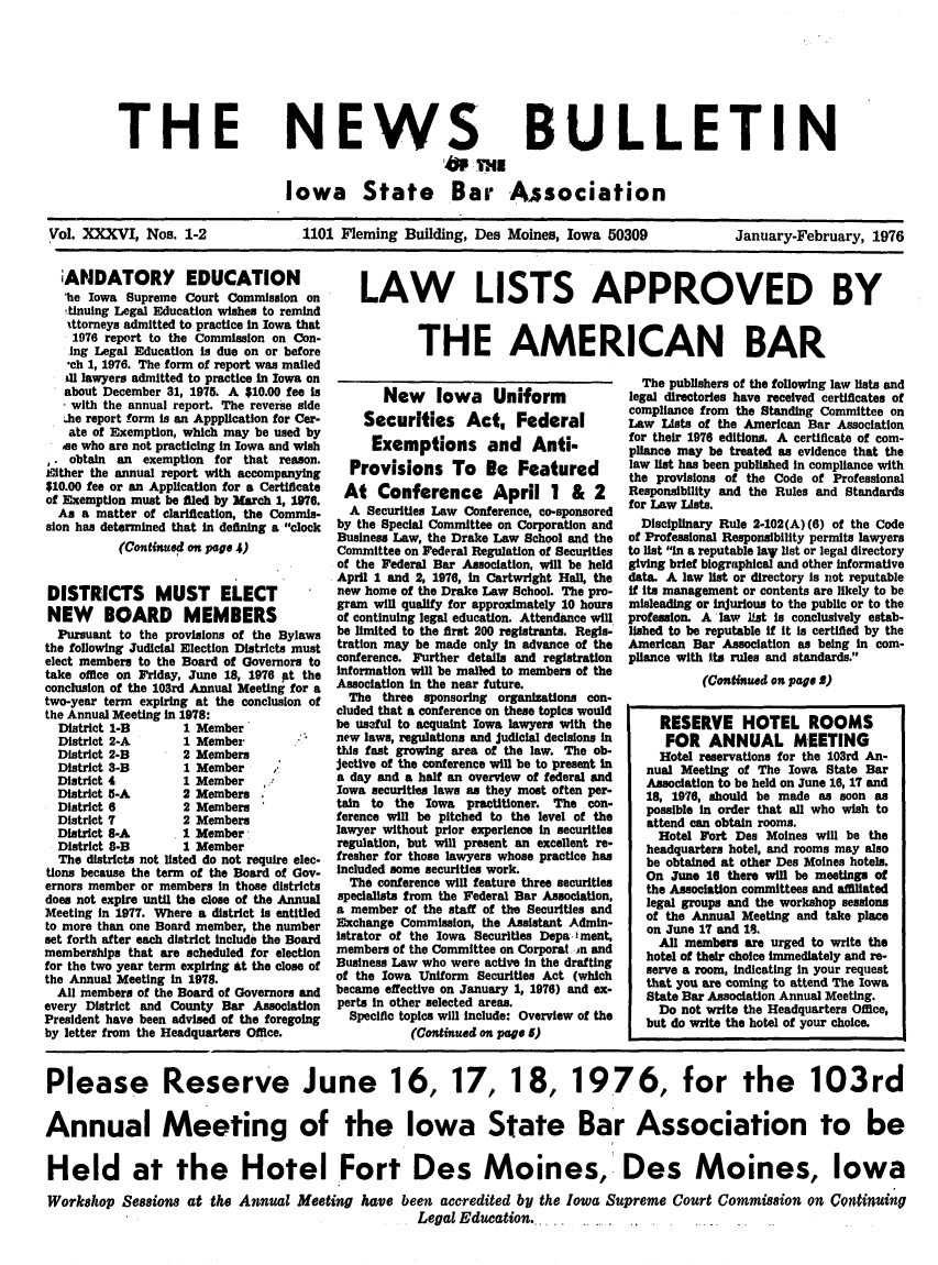 handle is hein.barjournals/ialaw0036 and id is 1 raw text is: THE

NEWS
AM me

BULLETIN

Iowa State Bar Association

Vol. XXXVI, Nos. 1-2

1101 Fleming Building, Des Moines, Iowa 50309

January-February, 1976

iANDATORY EDUCATION
'he Iowa Supreme Court Commission on
tinuing Legal Education wishes to remind
attorneys admitted to practice in Iowa that
1976 report to the Commission on Con-
ing Legal Education Is due on or before
ch 1, 1976. The form of report was malled
41 lawyers admitted to practice in Iowa on
about December 31, 1975. A $10.00 fee Is
with the annual report. The reverse side
lhe report form is an Appplication for Cer-
ate of Exemption, which may be used by
ae who are not practicing in Iowa and wish
,. obtain an exemption for that reason.
Eilther the annual report with accompanying
$10.00 fee or an Application for a Certificate
of Exemption must be filed by March 1, 1976.
As a matter of clarification, the Commis-
sion has determined that in defining a clock
(Continued on page 4)
DISTRICTS MUST ELECT
NEW BOARD MEMBERS
Pursuant to the provisions of the Bylaws
the following Judicial Election Districts must
elect members to the Board of Governors to
take office on Friday, June 18, 1976 pt the
conclusion of the 103rd Annual Meeting for a
two-year term expiring at the conclusion of
the Annual Meeting in 1978:
District 1-B        1 Member
District 2-A        1 Member-
District 2-B        2 Members
District 3-B        1 Member      ,
District 4          1 Member
District 5-A        2 Members
District 6          2 Members
District 7          2 Members
District 8-A        1 Member
District 8-B        1 Member
The districts not listed do not require elec-
tions because the term of the Board of Gov-
ernors member or members In those districts
does not expire until the close of the Annual
Meeting in 1977. Where a district Is entitled
to more than one Board member, the number
set forth after each district include the Board
memberships that are scheduled for election
for the two year term expiring at the close of
the Annual Meeting in 1978.
All members of the Board of Governors and
every District and County Bar Association
President have been advised of the foregoing
by letter from the Headquarters Office.

LAW LISTS APPROVED BY
THE AMERICAN BAR

New Iowa Uniform
Securities Act, Federal
Exemptions and Anti.
Provisions To Be Featured
At Conference April 1 & 2
A Securities Law Conference, co-sponsored
by the Special Committee on Corporation and
Business Law, the Drake Law School and the
Committee on Federal Regulation of Securities
of the Federal Bar Association, will be held
April 1 and 2, 1976, In Cartwright Hall, the
new home of the Drake Law School. The pro-
gram will qualify for approximately 10 hours
of continuing legal education. Attendance will
be limited to the first 200 registrants. Regis-
tration may be made only in advance of the
conference. Further details and registration
Information will be malled to members of the
Association in the near future.
The three sponsoring organizations con-
cluded that a conference on these topics would
be useful to acquaint Iowa lawyers with the
new laws, regulations and judicial decisions In
this fast growing area of the law. The ob-
jective of the conference will be to present In
a day and a half an overview of federal and
Iowa securities laws as they most often per-
tain to the Iowa practitioner. The con-
ference will be pitched to the level of the
lawyer without prior experience in securities
regulation, but will present an excellent re-
fresher for those lawyers whose practice has
Included some securities work.
The conference will feature three securities
specialists from the Federal Bar Association,
a member of the staff of the Securities and
Exchange Commission, the Asslatant Admin-
istrator of the Iowa Securities Depa iment,
members of the Committee on Corporat n and
Business Law who were active In the drafting
of the Iowa Uniform Securities Act (which
became effective on January 1, 1976) and ex-
perts In other selected areas.
Specific topics will include: Overview of the
(Continued on page 5)

The publishers of the following law lists and
legal directories have received certificates of
compliance from the Standing Committee on
Law Lists of the American Bar Association
for their 1976 editions. A certificate of com-
pliance may be treated as evidence that the
law list has been published In compliance with
the provisions of the Code of Professional
Responsibility and the Rules and Standards
for Law Lists.
Disciplinary Rule 2-102(A) (6) of the Code
of Professional Responsibility permits lawyers
to list In a reputable lay list or legal directory
giving brief biographical and other informative
data. A law list or directory Is not reputable
If its management or contents are likely to be
misleading or injurious to the public or to the
profession. A law list is conclusively estab-
lished to be reputable If It Is certified by the
American Bar Association as being in com-
pliance with Its rules and standards.
(Continued on page S)
RESERVE HOTEL ROOMS
FOR ANNUAL MEETING
Hotel reservations for the 103rd An-
nual Meeting of The Iowa State Bar
Association to be held on June 16, 17 and
18, 1976, should be made as soon as
possible In order that all who wish to
attend can obtain rooms.
Hotel Fort Des Moines will be the
headquarters hotel, and rooms may also
be obtained at other Des Moines hotels.
On June 16 there will be meetings of
the Association committees and affiliated
legal groups and the workshop sessions
of the Annual Meeting and take place
on June 17 and 18.
All members are urged to write the
hotel of their choice immediately and re-
serve a room, Indicating In your request
that you are coming to attend The Iowa
State Bar Association Annual Meeting.
Do not write the Headquarters Office,
but do write the hotel of your choice.

Please Reserve June 16, 17, 18, 1976, for the 103rd
Annual Meeting of the Iowa State Bar Association to be
Held at the Hotel fort Des Moines, Des Moines, Iowa
Workshop Sessions at the Annual Meeting have been accredited by the Iowa Supreme Court Commission on Continuing
Legal Education.


