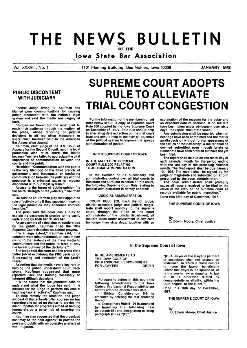 handle is hein.barjournals/ialaw0038 and id is 1 raw text is: THE

NEWS
OF THE

BULLETIN

Iowa State Bar Association
Vol. XXXVIII, No. 1          1101 Fleming Building, Des Moines, Iowa 50309      JANLIARY IMS

PUBLIC DISCONTENT
WITH JUDICIARY
Federal Judge Irving R. Kaufman has
blamed poor communications for causing
public discontent with the nation's legal
system and said the media was largely at
fault.
Judges are forced for the most part to
reach their audience through the medium of
the press, whose reporting of judicial
decisions is all too often Inaccurate or
superficial, Kaufman said in the American
Bar Association Journal.
Kaufman, chief judge of the U.S. Court of
Appeals for the Second Circuit, said the legal
profession also must share the blame
because we have failed to appreciate the vital
importance of communication between the
courts and the public.
He added: Communication with the public
is the very lifeblood of the 'third branch' of
government, and inadequate or confusing
communication between the judiciary and the
populace is a principal cause of modern
discontent with our legal system.
Access to the forum of public opinion Is
the secret strength of the judiciary, Kaufman
said.
He said the courts can play their appointed
role effectively only if they succeed in making
the legal principles they announce compre-
hensible.
The jurist said the court has a duty to
explain its decisions in precise terms easily
understood by both bench and bar.
As an example of a decision misunderstood
by the public, Kaufman cited the 1962
Supreme Court decision on school prayers.
To a large extent, Kaufman said, the
opinions were misunderstood, at least in part
owing to the tendency of the mass media to
communicate and the public to learn of only
the barest outlines of the decisions.
The judge said the court and the press did a
better job of explaining the 1963 decision on
Bible-reading and recitation of the Lord's
Prayer.
Asserting that the media have a key role in
helping the public understand court deci-
sions, Kaufman suggested that most
reporters lack the training necessary to
interpret difficult decisions.
To the extent that the journalist falls to
understand what the judge has said, it is
difficult for the judge to perform his crucial
teaching task effectively, Kaufman said.
To help remedy the situation, the judge
suggest',d that schools offer courses on law
reporting and called on the bar to provide the
major impetus for programs aimed at helping
journalists do a better job of covering the
courts.
Kaufman also suggested that the organized
bar may be the best agency to provide the
press and public with an objective analysis of
vital litigation.

SUPREME COURT ADOPTS
RULE TO ALLEVIATE
TRIAL COURT CONGESTION

For the information of the membership, set
forth below in full is copy of Supreme Court
Rule 200 adopted by the Iowa Supreme Court
on December 15, 1977. This rule should help
in alleviating delayed action on the trial court
level and should help in the over all objective
of the judicial system to improve the speedy
administration of justice.
IN THE SUPREME COURT OF IOWA
IN THE MATTER OF SUPREME
COURT RULE 200 RELATING
TO JUDICIAL ADMINISTRATION
In the exercise of its supervisory and
administrative control over all trial courts in
this state and pursuant to action of this court,
the following Supreme Court Rule relating to
judicial administration is hereby adopted:
JUDICIAL ADMINISTRATION
COURT RULE 200. Each district judge,
district associate judge and judicial magis-
trate shall report monthly to the supreme
court, through the office of the court
administrator of the judicial department, all
matters taken under advisement in any case
for longer than sixty days, together with an

explanation of the reasons for the delay and
an expected date of decision. If no matters
have been taken under advisement over sixty
days, the report shall state 'none'.
Any submission shall be reported when all
hearings have been completed and the matter
awaits decision without further appearance of
the parties or their attorney. A matter shall be
deemed submitted even though briefs or
transcripts have been ordered but have not yet
been filed.
The report shall be due on the tenth day of
each calendar month for the period ending
with the last day of the preceding calendar
month. The first report shall be due January
10, 1978. The report shall be signed by the
judge or magistrate and submitted on a form
prescribed by the court administrator.
The court administrator shall promptly
cause all reports received to be filed in the
office of the clerk of the supreme court as
records available for public inspection.
Done this 15th day of December, 1977.
THE SUPREME COURT OF IOWA
By
C. Edwin Moore, Chief Justice

In the Supreme Court of Iowa

IN RE: AMENDMENTS TO
THE IOWA CODE OF
PROFESSIONAL RESPONSIBILITY
FOR LAWYERS             ORDER
Pursuant to action of this court the
following amendments to the Iowa
Code of Professional Responsibility are
hereby adopted effective this date.
I. Ethical Consideration 5-5 is
amended by deleting the last sentence
thereof.
II. DisciplInary Rule 5-101 Is amended
by insertlng the following new
paragraph (B) and designating existing
paragraph (B) as (C):

(B) A lawyer or the lawyer's partners
or associates shall not prepare an
instrument in which a client desires
to name the lawyer beneficially
unless the lawyer is the spouse of, or
is the son in law or daughter in law
of, or is otherwise related by
consanguinity or affinity, within the
third degree, to the client.
Done this 16th day of December,
1977.
THE SUPREME COURT OF IOWA
By
C. Edwin Moore, Chief Justice


