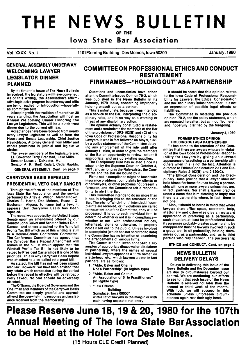 handle is hein.barjournals/ialaw0040 and id is 1 raw text is: THE

NEWS

BULLETIN

OF THE
Iowa State Bar Association

Vol. XXXX, No.1       1101 Fleming Building, Des Moines, Iowa 50309  January, 1980
GENERAL ASSEMBLY UNDERWAY  COMMITTEE ON PROFESSIONAL ETHICS AND CONDUCT
WELCOMING LAWYER                        RESTATEMENT
LEGISLATOR DINNERRETEMN
PLANNED                  FIRM NAMES-HOLDING OUT AS A PARTNERSHIP

By the time this issue of The News Bulletin
is received, the legislature will have convened.
As of this writing, the Association's affirm-
ative legislative program is underway and bills
are being readied for Introduction-hopefully
as committee bills.
In keeping with the tradition of more than 30
years standing, the Association will host an
Annual Welcoming Dinner Honoring the
Lawyer Legislators. This will be a dutch treat
dinner due to the current gift law.
Acceptances have been received from nearly
every Lawyer Legislator as well as from the
House and Senate Leadership, Chief Justice
Reynoldson, Attorney General Tom Miller and
others prominent in judicial and legislative
circles.
The lawyer members of the legislature are:
Lt. Governor Terry Branstad, Lake Mills.
Senator Lucas J. DeKoster, Hull.
Senator A. R. (Bud) Kudart, Cedar Rapids.
GENERAL ASSEMBLY, Cont. on page 3
CARRYOVER BASIS REPEALED
PRESIDENTIAL VETO ONLY DANGER
Through the efforts of the members of The
Iowa State Bar Association and the service
performed by Arley J. Wilson, Marshalitown,
Charles E. Harris, Des Moines, Russell G.
Buchanan, Algona, to name but a few, it
appears that Carryover Basis has been
repealed.
The repeal was adopted by the United States
Senate upon an amendment offered by our
Senator John Culver and Senator Robert Dole,
Kansas, and others attached to the Windfall
Profits Tax Bill which as of this writing is still
in a House-Senate Conference Committee.
The Conference Committee has agreed that
the Carryover Basis Repeal Amendment will
remain in the bill. It would appear that the
Windfall Profits Tax Bill Is not likely to be
vetoed by President Carter since it is one of his
priorities. This is why Carryover Basis Repeal
was attached to a so-called veto proof bill.
As stated, the bill has not yet been signed
into law. However, we have been advised that
any estate which comes due during the period
before the repeal is effective will be retroact-
Ively saved. No one should be adversely
affected.
The Officers, the Board of Governors and the
Chairman and Members of the Carryover Basis
Committee are deeply grateful and appreci-
ative of the overwhelming response and assist-
ance received from the membership.

Questions and uncertainties have arisen
after the Committe issued Opinion 79-2, which
was published in The News Bulletin in its
January, 1979 Issue, concerning Improperly
holding oneself out as a partner.
This is unfortunate, because it was intended
as a service to the Bar, interpreting the disci-
plinary rules, and in no way as a warning or
threat of any disciplinary action.
The opinion actually constituted a restate-
ment and a reminder to the members of the Bar
of the provisions of DR2-102(B) and (C) of the
Iowa Code of Professional Responsibility for
Lawyers. It was in fact followed on May 9, 1979
by a policy statement of the Committee delay-
ing any enforcement of the rule until after
January 1, 1980, in order to give the members
of the Bar an opportunity to review, adjust if
appropriate, and use up existing supplies.
The Disciplinary Rule has existed since its
adoption by the Supreme Court on October 4,
1971, and as long as the Rule exists, the Com-
mittee and the Bar are bound by it.
Firms not in compliance might be faced with
Insurance problems, complaints by clients or
other lawyers, or other problems not presently
foreseen, and the Committee felt a responsi-
bility to alert the Bar.
This Committee intends to do no more than
it has in bringing this to the attention of the
Bar. There is no witch-hunt intended. If com-
plaints are received, or if violations are called
to the attention of the Committee, they will be
processed. It is up to each individual firm to
determine whether or not it is in compliance--
whether or not, with professional notices,
letterhead, signs or otherwise, it properly
holds itself out to the public. Unless involved
in a complaint (which has not occurred to date)
the Committee has no intention of examining
the arrangements of various firms.
The Committee believes acceptable ex-
amples of appropriate disavowal or disclaimer
of partnership, where the names of several
individual lawyers appear as a fIrm name on
a letterhead, etc., which lawyers are not in fact
partners, are as follows:
1. Able, Baker and Charlie
Not a Partnership (in legible type)
2. Able, Baker and CI 'rlle
An Association of S le Practitioners
(in legible type)
3. Law Offices
Building
Somplace, Iowa 00000
with a list of lawyers in the margin or with
each having separate stationery.

It should be noted that this opinion relates
to the Iowa Code of Professional Responsi-
bility for Lawyers, the Ethical Consideration
and the Disciplinary Rules thereunder. It is not
an expression of possible legal effects or
liabilities.
The Committee is restating the previous
opinion, 79-2, and the policy statement, which
are repeated hereafter, but a3 modified herein
and, hopefully, clarified by the foregoing.
January 4,1979
FORMER ETHICS OPINION
HOLDING OUT AS A PARTNERSHIP
It has come to the attention of the Com-
mittee that there are lawyers who are in violat-
Ion of the Iowa Code of Professional Respons-
ibility for Lawyers by giving an outward
appearance of practicing as a partnership with
others when this is not the fact. Attention is
directed to Ethical Consideration 2-11 and Dis-
ciplinary Rules 2-102(B) and 2-120(C).
The Ethical Consideration and the Disci-
plinary Rules provide that a lawyer shall not
hold himself or herself out as having a partner-
ship with one or more lawyers unless they are,
in fact, partners. Nor shall a lawyer practice
under a name that is misleading or imply that
there is a partnership where, in fact, there is
not one.
Also, it should be borne in mind that where
lawyers share office space, secretarial help,
stationery and otherwise give an outward
appearance of practicing as a partnership,
such situation, at least for professional liabil-
ity purposes probably creates a partnership by
estoppel and thus the lawyers involved in such
a group are, in all probability, holding them-
selves out as a partnership, and, as to third
parties who rely thereon, the partnership
ETHICS and CONDUCT, Cont. on page 2
NEWS BULLETIN
DELIVERY DELAYS
Delays in delivering this issue of the
News Bulletin and the December issue
are due to circumstances beyond our
control. We are continuing our efforts
to see to it that each issue of the News
Bulletin is received not later than the
second or third week of the month.
With luck, we will succeed in this
schedule unless unforeseen circum-
stances again rear their ugly head.

Please Reserve June 18, 19 & 20, 1980 for the 107th
Annual Meeting of The Iowa State BarAssociation
to be Held at the Hotel Fort Des Moines.
(15 Hours CLE Credit Planned)


