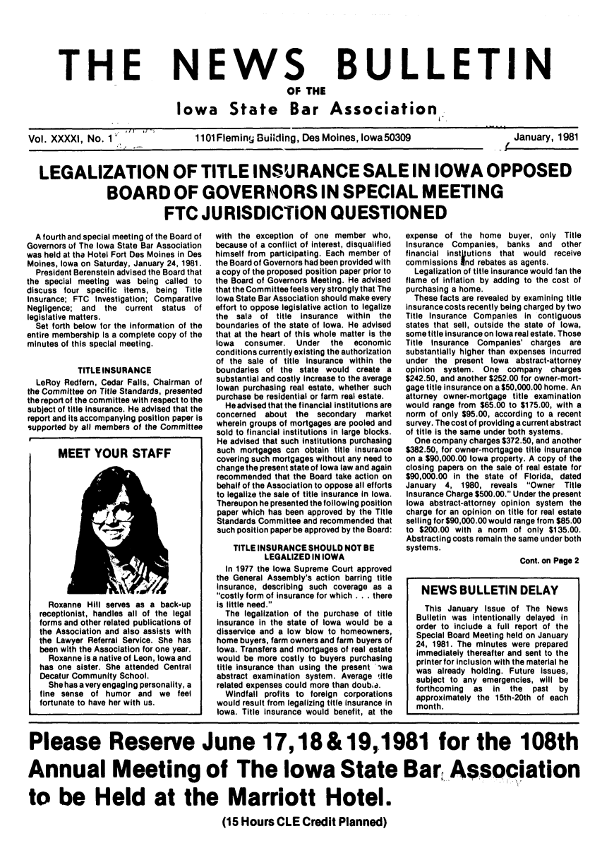 handle is hein.barjournals/ialaw0041 and id is 1 raw text is: THE

NEWS

BULLETIN

OF THE
Iowa State Bar Association

Vol. XXXXI, No. 1

1101Fieming Building, Des Moines, lowa50309

January, 1981

LEGALIZATION OF TITLE INSURANCE SALE IN IOWA OPPOSED
BOARD OF GOVERNORS IN SPECIAL MEETING
FTC JURISDICTION QUESTIONED

A fourth and special meeting of the Board of
Governors of The Iowa State Bar Association
was held at tha Hotel Fort Des Moines in Des
Moines, Iowa on Saturday, January 24, 1981.
President Berenstein advised the Board that
the special meeting was being called to
discuss four specific items, being Title
Insurance; FTC Investigation; Comparative
Negligence; and the current status of
legislative matters.
Set forth below for the information of the
entire membership Is a complete copy of the
minutes of this special meeting.
TITLEINSURANCE
LeRoy Redfern, Cedar Falls, Chairman of
the Committee on Title Standards, presented
the report of the committee with respect to the
subject of title insurance. He advised that the
report and its accompanying position paper is
supported by all members of the Committee
MEET YOUR STAFF
Roxanne Hill serves as a back-up
receptionist, handles all of the legal
forms and other related publications of
the Association and also assists with
the Lawyer Referral Service. She has
been with the Association for one year.
Roxanne is a native of Leon, Iowa and
has one sister. She attended Central
Decatur Community School.
She has a very engaging personality, a
fine sense of humor and we feel
fortunate to have her with us.

with the exception of one member who,
because of a conflict of interest, disqualified
himself from participating. Each member of
the Board of Governors had been provided with
a copy of the proposed position paper prior to
the Board of Governors Meeting. He advised
that the Committee feels very strongly that The
Iowa State Bar Association should make every
effort to oppose legislative action to legalize
the sala of title insurance within the
boundaries of the state of Iowa. He advised
that at the heart of this whole matter is the
Iowa consumer. Under the   economic
conditions currently existing the authorization
of the sale of title insurance within the
boundaries of the state would create a
substantial and costly increase to the average
Iowan purchasing real estate, whether such
purchase be residential or farm real estate.
He advised that the financial institutions are
concerned about the secondary market
wherein groups of mortgages are pooled and
sold to financial institutions in large blocks.
He advised that such institutions purchasing
such mortgages can obtain title insurance
covering such mortgages without any need to
change the present state of Iowa law and again
recommended that the Board take action on
behalf of the Association to oppose all efforts
to legalize the sale of title insurance in Iowa.
Thereupon he presented the following position
paper which has been approved by the Title
Standards Committee and recommended that
such position paper be approved by the Board:
TITLE INSURANCE SHOULD NOT BE
LEGALIZED IN IOWA
In 1977 the Iowa Supreme Court approved
the General Assembly's action barring title
insurance, describing such coverage as a
costly form of insurance for which . . . there
is little need.
The legalization of the purchase of title
insurance in the state of Iowa would be a
disservice and a low blow to homeowners,
home buyers, farm owners and farm buyers of
Iowa. Transfers and mortgages of real estate
would be more costly to buyers purchasing
title insurance than using the present  wa
abstract examination system. Average title
related expenses could more than doub'a.
Windfall profits to foreign corporations
would result from legalizing title Insurance in
Iowa. Title insurance would benefit, at the

expense of the home buyer, only Title
Insurance Companies, banks and other
financial instgutions that would receive
commissions and rebates as agents.
Legalization of title Insurance would fan the
flame of inflation by adding to the cost of
purchasing a home.
These facts are revealed by examining title
insurance costs recently being charged by two
Title Insurance Companies in contiguous
states that sell, outside the state of Iowa,
some title insurance on Iowa real estate. Those
Title Insurance Companies' charges are
substantially higher than expenses incurred
under the present Iowa abstract-attorney
opinion system. One company charges
$242.50, and another $252.00 for owner-mort-
gage title insurance on a $50,000.00 home. An
attorney owner-mortgage title examination
would range from $65.00 to $175.00, with a
norm of only $95.00, according to a recent
survey. The cost of providing a current abstract
of title is the same under both systems.
One company charges $372.50, and another
$382.50, for owner-mortgagee title insurance
on a $90,000.00 Iowa property. A copy of the
closing papers on the sale of real estate for
$90,000.00 in the state of Florida, dated
January 4, 1980, reveals Owner Title
Insurance Charge $500.00. Under the present
Iowa abstract-attorney opinion system the
charge for an opinion on title for real estate
selling for $90,000.00 would range from $85.00
to $200.00 with a norm of only $135.00.
Abstracting costs remain the same under both
systems.
Cont. on Page 2
NEWS BULLETIN DELAY
This January Issue of The News
Bulletin was intentionally delayed in
order to include a full report of the
Special Board Meeting held on January
24, 1981. The minutes were prepared
immediately thereafter and sent to the
printer for inclusion with the material he
was already holding. Future issues,
subject to any emergencies, will be
forthcoming as in the past by
approximately the 15th-20th of each
month.

Please Reserve June 17,18 & 19,1981 for the 108th
Annual Meeting of The Iowa State Bar Association
to be Held at the Marriott Hotel.
(15 Hours CLE Credit Planned)

n,      I  /


