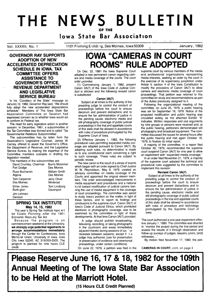 handle is hein.barjournals/ialaw0042 and id is 1 raw text is: THE

NEWS
OF THE

BULLETIN

Iowa      State      Bar     Association
1101 Flming Eli ildi 'g, Des Moines, Iowa 50309

January, 1982

GOVERNOR RAY SUPPORTS
ADOPTION OF NEW
ACCELERATED DEPRECIATION
SCHEDULE IN IOWA. TAX
COMMITTEE OFFERS
ASSISTANCE TO
GOVERNOR'S OFFICE,
REVENUE DEPARTMENT
AND LEGISLATIVE
SERVICE BUREAU
In his Condition of the State message on
January 12, 1982, Governor Ray said, We should
fully adopt the new accelerated depreciations
schedule. Members of The Iowa State Bar
Association Committee on Taxation had
expressed concern as to whether Iowa would act
to conform to Federal law.
The need for early legislative action is another
concern. In December, 1981, a subcommittee of
the Tax Committee was formed and is called Tax
Governmental Relations Subcommittee.
The subcommittee has by letter from the
Association's Legislative Counsel, James W.
Carney, offered to assist the Governor's Office,
the Department of Revenue, and the Legislative
Service Bureau by making the expertise of the
Committee members available in drafting the
legislation needed.
The members of the subcommittee are:
David Crumley, Chairman  Burns Mossman
Fort Dodge             Des Moines
Russ Buchanan          William Smith
Algona                 Des Moines
Tom Carpenter          Jerry Oliver
Des Moines             Winterset
Elmer Jones           Tom Lindburg
Burlirgton             Davenport
Jim Lohman
Denison
SPRING TAX INSTITUTE
May 14, 15, 1982
This year's Spring Tax Institute topic w l
be Estate Planning After the 19811
Economic Recov ery Tax Act.
Because the program is on
commencement weekend at the University,
we strongly urge potential registrants to
arrainge accommodations immediately
through the Center for Conferences, Iowa
Mernoial Union, University of Iowa, Iowa
City, Iowa 52242, AC 319/353-5505. The
program is planned for nine hours CLE
credit.

On Dec. 22, 1981 the Iowa Supreme Court
adopted a new permanent canon regarding cam-
era and media coverage of the courts. The court
order provides:
(1) Commencing January 1, 1982, present
Canon 3A(7) of the Iowa Code of Judicial Con-
duct is stricken and the following revised canon
is substituted:
Canon 3A(7)
Subject at all times to the authority of the
presiding judge to control the conduct of
proceedings before the court to ensure
decorum and prevent distractions and to
ensure the fair administration of justice in
the pending cause, electronic media and
still photography coverage of public judicial
proceedings in the trial and appellate courts
of this state shall be allowed in accordance
with rules of procedure promulgated by the
Supreme Court of Iowa.
(2) Effective January 1, 1982, the following
procedural rules permitting expanded media cov-
erage are adopted pursuant to Canon 3A(7). By
adopting such rules, no determination is made
as to any constitutional claim concerning a right
to such coverage. These rules are subject to
periodic review.
The new canon is the result of a series of events
which began with an order signed by Chief Justice
W. W. Reynoldson, May 9, 1979, created an
advisory committee on media coverage of the
Courts and appointed the original eleven mem-
bers. The order acknowledged improvements in
media equipment and procedures and a national
trend toward modification of judicial canons ban-
ning the use of media equipment in the coverage
of court proceedings. The committee was asked
to study Iowa's position on the matter, in light of
these factors, and to report its findings and
conclusions to the supreme court. Canon 3A(7) of
Iowa's Code of Judicial Ethics, which prohibited
electronic or photographic coverage, was to be
examined by the committee in light of these
developments. At that time Canon 3A(7) provided:
A judge should prohibit broadcasting,
televising, recording, or taking photographs
in the courtroom and areas immediately
adjacent thereto during sessions of cot 'or
recesses between sessions, except ti it a
judge may authorize: [use for presentation
or preservation of evidence and ceremonial
proceedings, under certain conditions].
On June 22, 1979, a petition was filed in the

supreme court by various members of the media
and professional organizations representing
media interests, seeking an order by the court in
the exercise of its supervisory jurisdiction under
Article V, section 4 of the Iowa Constitution to
modify the provisions of Canon 3A(7) to allow
camera and electronic media coverage of court
proceedings. That petition was referred to this
committee for study and recommendations as part
of the duties previously assigned to it.
Following the organizational meeting of the
committee, on June 25, 1979, a public hearing
was set for September 18, 1979. Notice of the
proposed modification and public hearing was
circulated widely, as the attached Exhibit A'
indicates. Written responses and oral arguments
by nine groups or persons were received and, at
the public hearing, petitioners demonstrated still
photography and broadcast equipment. The com-
mittee discussed the issues for several hours after
the public hearing and met again October 16,
1979, to finalize its initial report.
A majority of the committee, in a report filed
October 30, 1979, recommended the supreme
court suspend Canon 3A(7) for one year to allow
an experiment with expanded media coverage.
In an order filed November 21, 1979, a majority
of the supreme court adopted the technical and
procedural rules suggested by the committee to
implement this revision:
Revised Canon 3A(7)
Subject at all times to the authority of the
presiding judge to control the conduct of
proceedings before the court to ensure
decorum and prevent distractions and to
ensure the fair administration of justice in
the pending cause, electronic media and
still photography coverage of public judicial
proceedings in the trial and appellate courts
of this state shall be allowed in accordance
with rules of procedure and technology
promulgated by the Supreme Court of
Iowa.
The court authorized a one-year experiment effec-
tive January 1, 1980. The committee was directed
to monitor the project during the trial period and
assess the results of it through observation and
follow-up surveys of judges, lawyers, jurors, [and)
witnesses....
By motion filed November 17, 1980, the peti-
CAMERAS IN COURT, cont. on page 3

Vol. XXXXII, No. 1

IOWA CAMERAS IN COURT
ROOMS RULE ADOPTED

Please Reserve June 16, 17 & 18, 1982 for the 109th
Annual Meeting of The Iowa State Bar Association
to be Held at the Marriott Hotel.
(15 Hours CLE Credit Planned)


