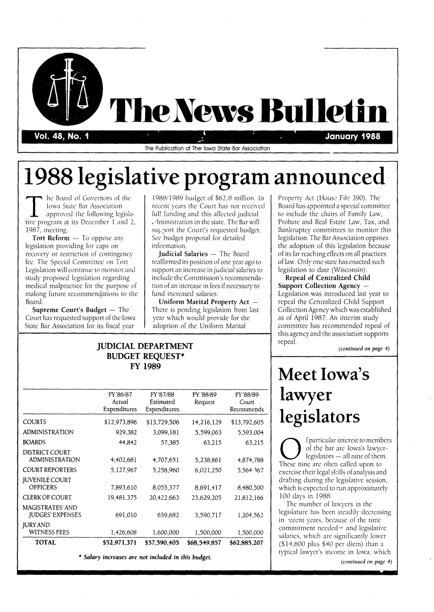 handle is hein.barjournals/ialaw0048 and id is 1 raw text is: P The4News Bulietin
Vo. 4,N.1-Jnay18

The Publication of The Iowa State Bar Association

1988 legislative program announced

he Board of Governors of the
Iowa State Bar Association
approved the following legisla-
tive progran at its December I and 2,
1987, meeting.
Tort Reform - To oppose any
legislation providing for caps on
recovery or restriction of contingency
fee. The Special Committee on Tort
Legislation will continue to monitor and
study proposed legislation regarding
medical malpractice for the purpose of
making future recommendations to the
Board.
Supreme Court's Budget - The
Court has requested support of the Iowa
State Bar Association for its fiscal year

44,842

1988/1989 budget of $62.8 million. In
recent years the Court has not received
full funding and this affected judicial
ilministration in the state. The Bar will
support the Court's requested budget.
See budget proposal for detailed
information.
Judicial Salaries - The Board
reaffirimed its position of one year ago to
support an increase injudicial salaries to
include the Commission's recommencda-
tion ofan increase in fees if necessary to
fund increased salaries.
Uniform Marital Property Act --
There is pending legislation from last
year which would provide for the
adoption of the Uniform Marital

JUDICIAL DEPARTMENT
BUDGET REQUEST*
FY 1989
FY '86/87    FY '87/88     FY '88/89    FY '88/89
Actual      Estimated     Request        Court
Expenditures  Expenditures              Recommends

COURTS
ADMINISTRATION
BOARDS
DISTRICT COURT
ADMINISTRATION
COURT REPORTERS
JUVENILE COURT
OFFICERS
CLERK OF COURT
MAGISTRATES' AND
JUDGES'EXPENSES
JURY AND
WITNESS FEES
TOTAL

14,216,129  $13,792,605
5,599,063   5,593,004

63,215
5,238,861
6,021,250

63,215
4,874,788
5,564 367

57,385

4,402,681  4,707,651
5,127,967   5,258,960

7,893,610   8,055,377   8,691,417   8,480,500
19,481,375  20,422,663  23,629,205  21,812,166

691,010

659,682   3,590,717   1,204,562

1,426,608  1,600,000   1,500,000   1,500,000
$52,971,371  $57,590,405  $68,549,857  $62,885,207

Property Act (Hous' File 390). The
Board has appointed a special committee
to include the chairs of Family Law,
Probate and Real Estate Law, Tax, and
Bankruptcy committees to monitor this
legislation. The Bar Association opposes
the adoption of this legislation because
of its far reaching effects on all practices
of law. Only one state has enacted such
legislation to date (Wisconsin).
Repeal of Centralized Child
Support Collection Agency -
Legislation was introduced last year to
repeal the Centralized Child Support
Collection Agency which was established
as of April 1987. An interim study
committee has recommended repeal of
this agency and the association supports
repeal.
(continued on page 4)

Meet Iowa's
lawyer
legislators
Ofparticular interest to members
of the bar are Iowa's lawyer-
legislators - all nine of them.
These nine are often called upon to
exercise their legal skills ofanalysis and
drafting during the legislative session,
which is expected to run approximately
100 days in 1988.
The number of lawyers in the
legislature has been steadily decreasing
in -ecent years, because of the time
commitment needed- and legislative
salaries, which are significantly lower
($14,600 plus $40 per diem) than a
typical lawyer's income in Iowa, which
(continued on page 4)

$12,973,896  $13,729,506
929,382   3,099,181

* Salary increases are not included in this budget.


