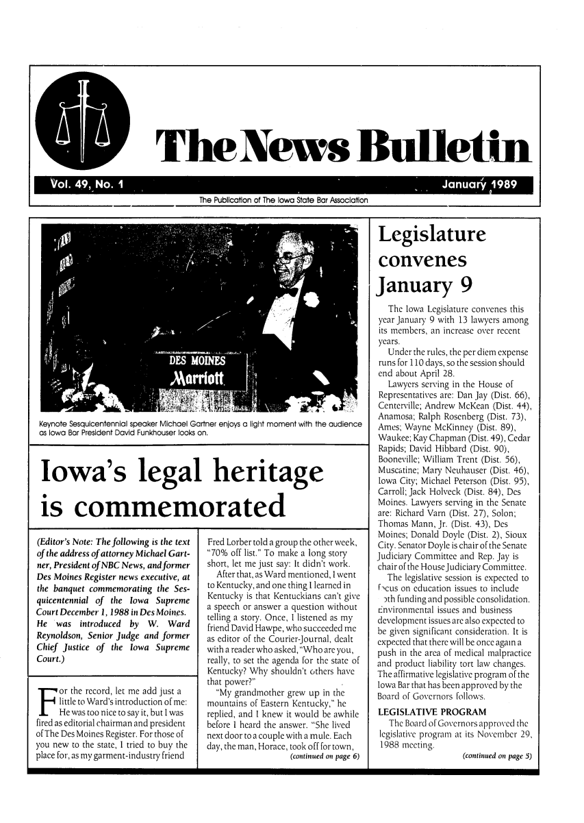 handle is hein.barjournals/ialaw0049 and id is 1 raw text is: Keynote Sesquicentennial speaker Michael Gartner enjoys a light moment with the audience
as Iowa Bar President David Funkhouser looks on.
Iowa's legal heritage
is commemorated

(Editor's Note: The following is the text
of the address of attorney Michael Gart-
ner, President of NBC News, and former
Des Moines Register news executive, at
the banquet commemorating the Ses-
quicentennial of the Iowa Supreme
Court December 1, 1988 in Des Moines.
He was introduced    by  W. Ward
Reynoldson, Senior Judge and former
Chief Justice of the Iowa Supreme
Court.)
or the record, let me add just a
little to Ward's introduction of me:
He was too nice to say it, but I was
fired as editorial chairman and president
of The Des Moines Register. For those of
you new to the state, I tried to buy the
place for, as my garment-industry friend

Fred Lorber told a group the other week,
70% off list. To make a long story
short, let me just say: It didn't work.
After that, as Ward mentioned, I went
to Kentucky, and one thing I learned in
Kentucky is that Kentuckians can't give
a speech or answer a question without
telling a story. Once, I listened as my
friend David Hawpe, who succeeded me
as editor of the Courier-Journal, dealt
with a reader who asked, Who are you,
really, to set the agenda for the state of
Kentucky? Why shouldn't others have
that power?
My grandmother grew up in the
mountains of Eastern Kentucky, he
replied, and I knew it would be awhile
before I heard the answer. She lived
next door to a couple with a mule. Each
day, the man, Horace, took off for town,
(continued on page 6)

Legislature
convenes
January 9
The Iowa Legislature convenes this
year January 9 with 13 lawyers among
its members, an increase over recent
years.
Under the rules, the per diem expense
runs for 110 days, so the session should
end about April 28.
Lawyers serving in the House of
Representatives are: Dan Jay (Dist. 66),
Centerville; Andrew McKean (Dist. 44),
Anamosa; Ralph Rosenberg (Dist. 73),
Ames; Wayne McKinney (Dist. 89),
Waukee; Kay Chapman (Dist. 49), Cedar
Rapids; David Hibbard (Dist. 90),
Booneville; William Trent (Dist. 56),
Muscatine; Mary Neuhauser (Dist. 46),
Iowa City; Michael Peterson (Dist. 95),
Carroll; Jack Holveck (Dist. 84), Des
Moines. Lawyers serving in the Senate
are: Richard Varn (Dist. 27), Solon;
Thomas Mann, Jr. (Dist. 43), Des
Moines; Donald Doyle (Dist. 2), Sioux
City. Senator Doyle is chair of the Senate
Judiciary Committee and Rep. Jay is
chair of the HouseJudiciary Committee,
The legislative session is expected to
f cus on education issues to include
th funding and possible consolidation.
Environmental issues and business
development issues are also expected to
be given significant consideration. It is
expected that there will be once again a
push in the area of medical malpractice
and product liability tort law changes.
The affirmative legislative program of the
Iowa Bar that has been approved by the
Board of Governors follows.
LEGISLATIVE PROGRAM
The Board of Governors approved the
legislative program at its November 29,
1988 meeting.
(continued on page 5)

II

The News Bulletin

Thol. 49, No. 1                                                                     JanuaPliao  1989
The Publication of The Iowa State Bar Association


