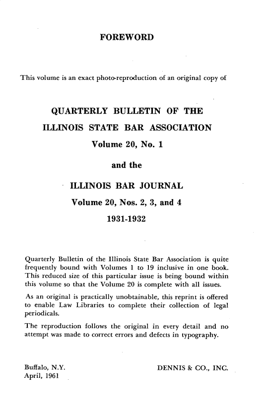 handle is hein.barjournals/ilbj0020 and id is 1 raw text is: 



FOREWORD


This volume is an exact photo-reproduction of an original copy of



        QUARTERLY BULLETIN OF THE

      ILLINOIS STATE BAR ASSOCIATION

                   Volume   20, No.  1


                         and the


             ILLINOIS BAR JOURNAL

             Volume 20, Nos. 2, 3, and 4

                       1931-1932




 Quarterly Bulletin of the Illinois State Bar Association is quite
 frequently bound with Volumes 1 to 19 inclusive in one book.
 This reduced size of this particular issue is being bound within
 this volume so that the Volume 20 is complete with all issues.
 As an original is practically unobtainable, this reprint is offered
 to enable Law Libraries to complete their collection of legal
 periodicals.
 The  reproduction follows the original in every detail and no
 attempt was made to correct errors and defects in typography.


Buffalo, N.Y.
April, 1961


DENNIS  8c CO., INC.


