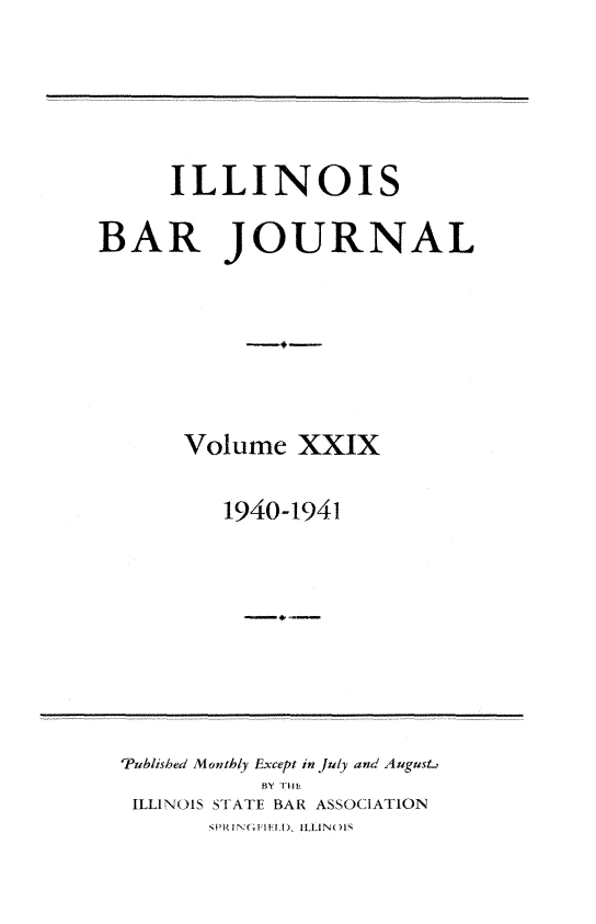 handle is hein.barjournals/ilbj0029 and id is 1 raw text is: 






     ILLINOIS

BAR JOURNAL








      Volume   XXIX


         1940-1941


'Published Monthly Except in July and August,
           BY Th
 ILLINOIS STATE BAR ASSOCIATION
       PRINGFIHIT), ILLINOIS


