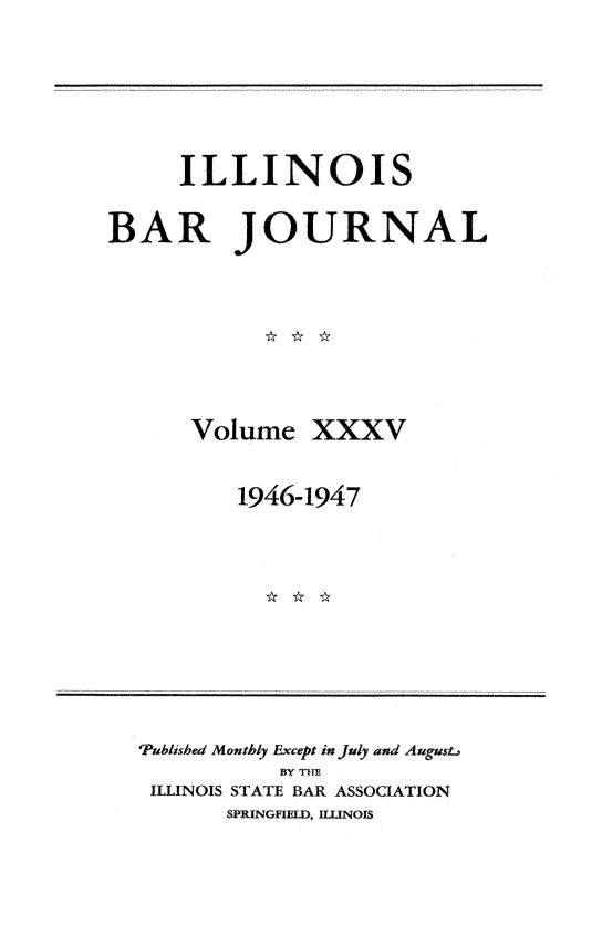 handle is hein.barjournals/ilbj0035 and id is 1 raw text is: 





     ILLINOIS

BAR JOURNAL







      Volume   XXXV

          1946-1947


'Published Monthly Except in July and August.
           BY THE
 ILLINOIS STATE BAR ASSOCIATION
       SPRINGFIELD, ILLINOIS


