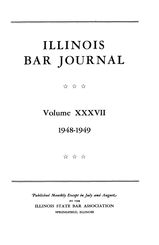 handle is hein.barjournals/ilbj0037 and id is 1 raw text is: 




     ILLINOIS

BAR JOURNAL


Volume


XXXVII


1948-1949


Published Monthly Except in July and Augus.
           BY THE
 ILLINOIS STATE BAR ASSOCIATION
       SPRINGFIELD, ILLINOIS


