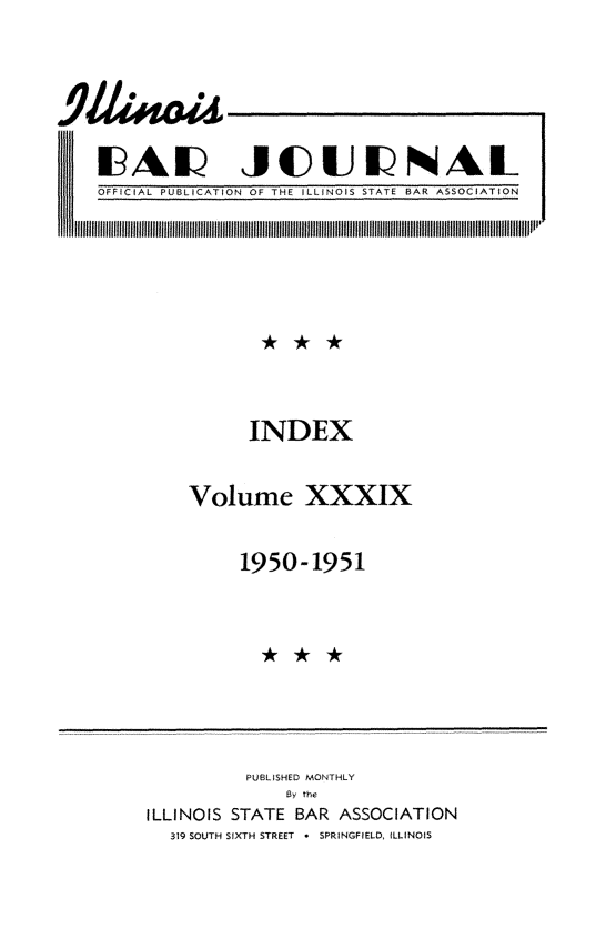 handle is hein.barjournals/ilbj0039 and id is 1 raw text is: 


9&A JOUa

  H~ Eic4uJiJIAL


OFFICIAL PUBLICATION OF THE ILLINOIS STATE BAR ASSOCIATION


      INDEX

Volume XXXIX

     1950-1951


          PUBLISHED MONTHLY
              By the
ILLINOIS STATE BAR ASSOCIATION
  319 SOUTH SIXTH STREET * SPRINGFIELD, ILLINOIS


IN


