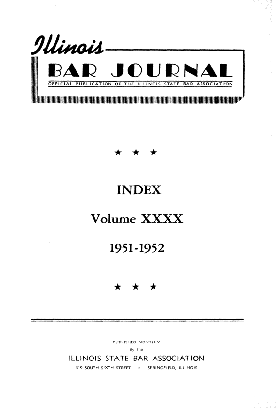 handle is hein.barjournals/ilbj0040 and id is 1 raw text is: 










OFFICIAL PUBLICATI


JCUNAL
ON OF THE ILLiNOIS STATE BAR ASSOCIATION


      INDEX



Volume XXXX



    1951-1952


          PUBLISHED MONTHLY
              By the
ILLINOIS STATE BAR ASSOCIATION
  319 SOUTH SIXTH STREET  *  SPRINGFIELD, ILLINOIS


