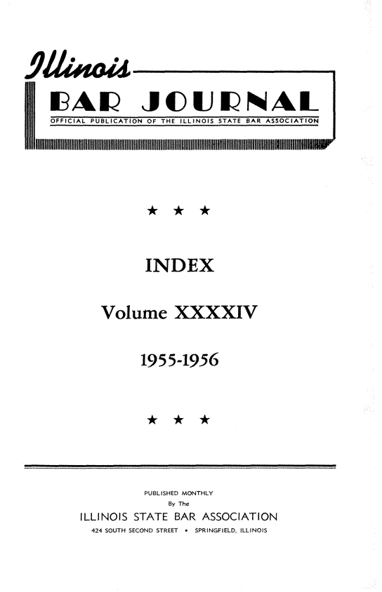 handle is hein.barjournals/ilbj0045 and id is 1 raw text is: 







1AEI JCUI                     NAL
OFFICIAL PUBLICATION OF THE ILLINOIS STATE BAR ASSOCIATION


       INDEX



Volume XXXXIV



      1955-1956


          PUBLISHED MONTHLY
              By The
ILLINOIS STATE BAR ASSOCIATION
  424 SOUTH SECOND STREET * SPRINGFIELD, ILLINOIS


