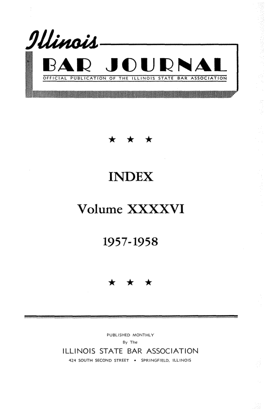 handle is hein.barjournals/ilbj0047 and id is 1 raw text is: 



1A JOUUNAL


OFFICIAL PUBLICATION OF THE ILLINOIS STATE BAR ASSOCIATION
     1 I  lI I IlIII   11111   IIISll 11ll 111111111   1 111 11111 11ll 1Il111lill  II111ll0P


        INDEX

Volume XXXXVI

       1957-1958


           PUBLISHED MONTHLY
               By The
ILLINOIS STATE   BAR ASSOCIATION
424 SOUTH SECOND STREET * SPRINGFIELD, ILLINOIS


I III


