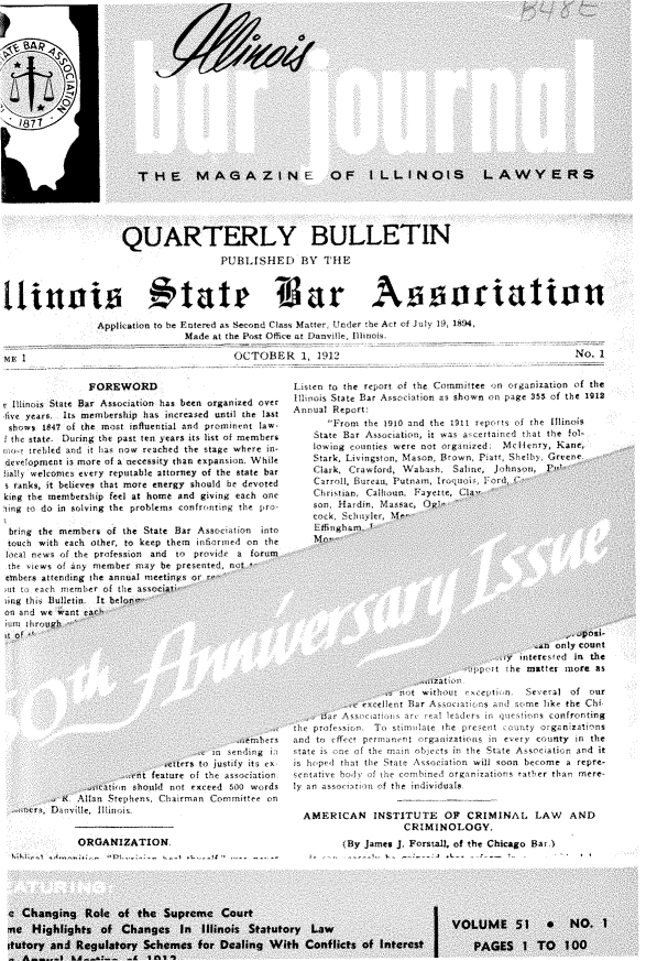 handle is hein.barjournals/ilbj0052 and id is 1 raw text is: 





















                      QUARTERLY BULLETIN
                                        PUBLISHED BYV THE



  inst11a t                      t  ate Tffar Asso~jrtation
                 Application to he Entered as Second Class Matter, Under the Act of July 1 894,
                                 Made  at the Post Office at Danville, Illinois,

siR I                                     OCTOBER 1, 1912                                                No.  I


                FOREWORD
t Illinois State Bar Association has been organized over
ive years. Its inemenhrship has increased until the last
shows  184? of the most influential and prominent law.
l the state During the past ten years its list of members
     twfrebled and it has now reached the stage where in
development is more of a necessity than expansion. While
islly welcomes every reputable attorney of the state bar
  ranks, it believes that more energy should be devoted
king the membership feel at home and giving each one
sing to do in solving the problems confronting the pro-

bring  the members of the State Bar Association into
touch  with each other, to keep them inflorned on the
local news of the profession and to proid! a  forum
the views of Any member  may be presente, nte
embers aftending the annual meetings or t
ut to  a. h memrer of the associa
ing this Bulltien It beloii-
on ad  we want cac
itlin iirtig


listen to the report of the Committee on organization of the
Illioois State Bar Association as shown on page 355 of the 1912
Annual Report:
      From  the 1910 and the 1911 reports of the Illitois
    State Bar Association, it was ascertained that the fol-
    lowing counties were not organzed: Mellenry, Kant,
    Stark, Livingston, Mason, Brown, niatt, Shelby Greene
    Clark, Crawford, V\absh. Saline, Johnson,  l'
    Carroll, Bureaus, Putnam, lroiquois, od(
    Chritrian, Calhoun, Foyete, Cla-
    son, Hardin, Myassac, (0w'
      co H SchoylerOM
      Lfnichans.-'<


        fal only Count
   v interested In the
;t the mutter more as


                                       -aemh rs
                                  in sending i..
                          bettrs to justify its ex
                   .t  feature of the association,
            iatin   should not exceed Si0 words
       r< Allan Stephens, Chairman Conimittee on
e    D T ille Illinois.


          ORGANIZATION.


                 Se t at without exceptlin. Several of our
               cellent Bar Associations and some like the Chi
       'r Association a, real leaders in questions confronting
  l    f rofession  To stimulate the present county organizations
and to efftc, permanent organizations in every county in the
state is ne of the main objects in the State Association and it
is hopei that the State Association will soon become a repre-
sentative bod of the combined organizations ratther than mere-
ly an assoc iioino f the  individuals,


  AMERICAN INSTITUTE OF CRIMINAL LAW AND
                    CRIMINOLOGY.
         (By James J. Forstall, of the Chicago Bar)


I


