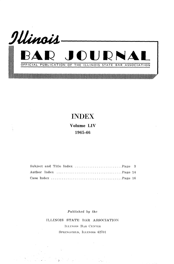 handle is hein.barjournals/ilbj0055 and id is 1 raw text is: 














IUALU JCUNAL


OFFICIAL PUBLICATION OF THE ILLINOIS STATE BAR ASSOCIATION


INDEX

Volume LIV

  1965-66


Subject and Title Index
Author Index .......
Case Index              ......


.Page 3
.Page 14
.Page 16


Publ.ahed b the


ILLINOIS STATE BAR ASSOCIATION
       i.tua Hwx Cillit.
     SillaeIILD, LiAnloi 02701


11111



