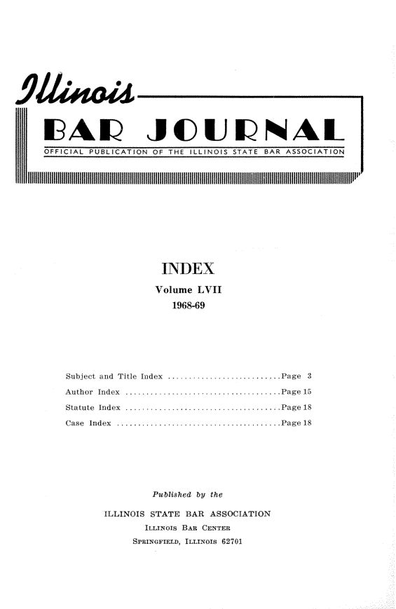 handle is hein.barjournals/ilbj0058 and id is 1 raw text is: 














19AL JCUNAL


OFFICIAL PUBLICATION OF THE ILLINOIS STATE BAR ASSOCIATION


                 INDEX

               Volume  LVII

                  1968-69







Subject and Title Index  -    ........Page 3

Author Index           . ............... .......... .. Page 15

Statute Index ...         ........ ....Page 18

Case Index ........................Page  18







               Published by the

       ILLINOIS STATE BAR ASSOCIATION
              ILLINOIS BAR CENTER
            SPRINGFIELD, ILLINOIS 62701


11111


