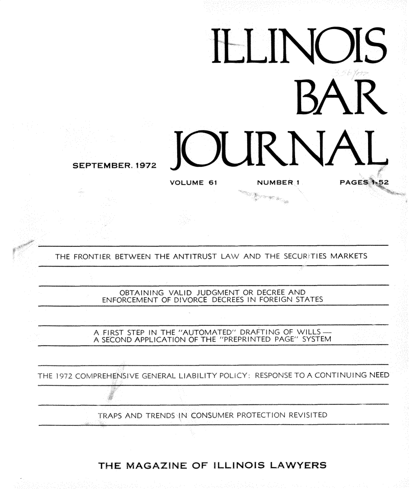 handle is hein.barjournals/ilbj0062 and id is 1 raw text is: 


















SEPTEMBER, 1972


       ILLINOIS





                    BAR






JOURA


VOLUME 61


NUMBER I


   THE FRONTIER BETWEEN THE ANTITRUST LAW AND THE SECUR TIES MARKETS



              OBTAINING VALID JUDGMENT OR DECREE AND
           ENFORCEMENT OF DIVORCE DECREES IN FOREIGN STATES



         A FIRST STEP IN THE AUTOMATED DRAFTING OF WILLS-
         A SECOND APPLICATION OF THE PREPRINTED PAGE SYSTEM



THE 1972 COMPREHENSIVE GENERAL LIABILITY POLICY: RESPONSE TO A CONTI NUI NG NEED




          TRAPS AND TRENDS IN CONSUMER PROTECTION REVISITED


THE  MAGAZINE   OF ILLINOIS LAWYERS


PAGES 1-52


