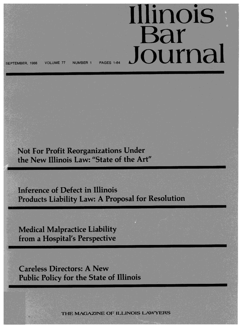 handle is hein.barjournals/ilbj0078 and id is 1 raw text is: 
                                    Ilnoi

                                        Bat

SEPTEBEA, E .198 OJM T NUMBER 1 PA GES -1-84n    a









   Not For Profit Reorganizations Under
   the New  Illinois Law: State of the Art


   Inference of Defect in Illinois
   Pro fducts Liability Law: A Proposal for Resolution


   Medical Malpractice Liability
   from  a Hospital's Perspective


   Careless Directors: A New
   Public Policy for the State of Illinois



               Ti_ IF AAZN  01 I 1li1NOIS IANY avYIHS


