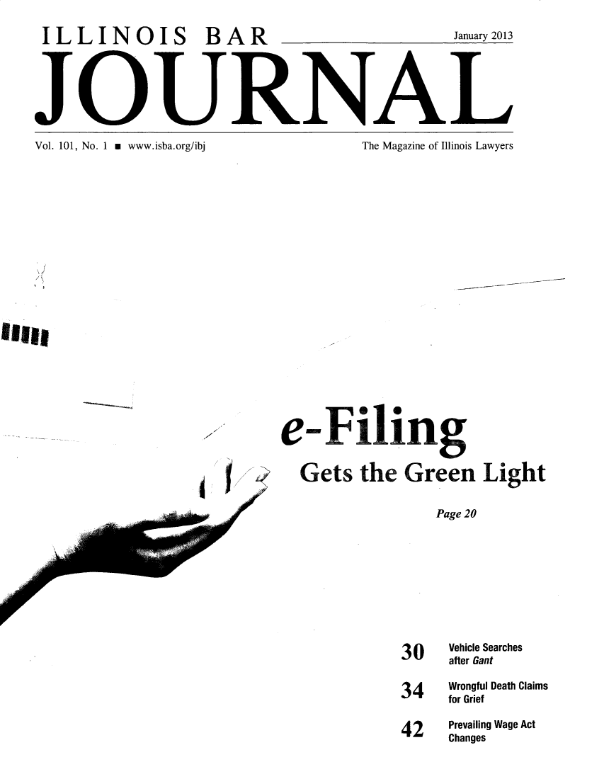handle is hein.barjournals/ilbj0102 and id is 1 raw text is: ILLINOIS BAR                                January 2013


JO:URNAL


Vol. 101, No. 1 m www.isba.org/ibj


The Magazine of Illinois Lawyers


e  - Filing
  Gets  the  Green   Light
                Page 20





            30   Vehicle Searches
                 after Gant


34   Wrongful Death Claims
     for Grief
42   Prevailing Wage Act
     Changes


Oft,


~1


<2
/


