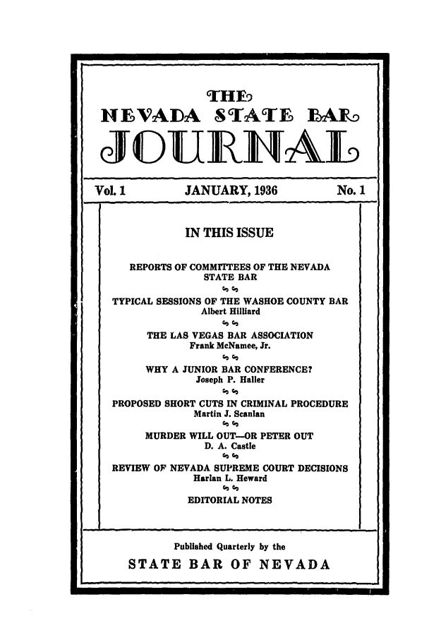 handle is hein.barjournals/intalia0001 and id is 1 raw text is: 9THE9
HEVADA STATE IARo
JOUI{JRIAL
VoL I          JANUARY, 1936            No. 1
IN THIS ISSUE
REPORTS OF COMMITTEES OF THE NEVADA
STATE BAR
TYPICAL SESSIONS OF THE WASHOE COUNTY BAR
Albert Hilliard
THE LAS VEGAS BAR ASSOCIATION
Frank McNamee, Jr.
WHY A JUNIOR BAR CONFERENCE?
Joseph P. Hailer
PROPOSED SHORT CUTS IN CRIMINAL PROCEDURE
Martin J. Scanlan
MURDER WILL OUT-OR PETER OUT
D. A. Castle
REVIEW OF NEVADA SUPREME COURT DECISIONS
Harlan L. Heward
EDITORIAL NOTES

Published Quarterly by the
STATE BAR OF NEVADA


