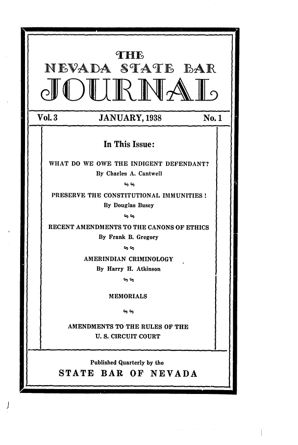 handle is hein.barjournals/intalia0003 and id is 1 raw text is: THEN
I1LVAIDA SITATE BAIR
JEDUE]NAL
Vol. 3         JANUARY, 1938           No. 1
In This Issue:
WHAT DO WE OWE TtIE INDIGENT DEFENDANT?
By Charles A. Cantwell
PRESERVE THE CONSTITUTIONAL IMMUNITIES!
By Douglas Busey
RECENT AMENDMENTS TO THE CANONS OF ETHICS
By Frank B. Gregory
AMERINDIAN CRIMINOLOGY
By Harry H. Atkinson
MEMORIALS
AMENDMENTS TO THE RULES OF THE
U. S. CIRCUIT COURT

Published Quarterly by the
STATE BAR OF NEVADA


