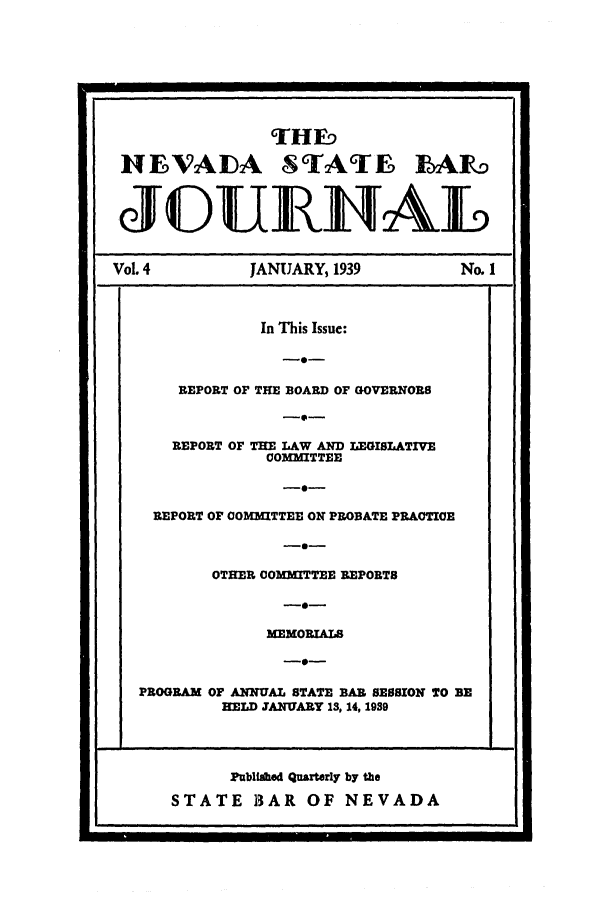 handle is hein.barjournals/intalia0004 and id is 1 raw text is: 9rHF_
NEVADA STATE 1A1o
JOUILAL
Vol. 4   JANUARY, 1939  No. 1

Published Quarterly by the
STATE BAR OF NEVADA

In This Issue:
-0-
REPORT OF THE BOARD OF GOVERNORS
-0-
REPORT OF THE LAW AND LEGISLATIVE
COMMITTEE
REPORT OF COMMITTEE ON PROBATE PRACTIOE
-0-
OTHER COMMITTEE REPORTS
-0-
MEMORIALS
PROGRAM OF ANNUAL STATE BAR SESSION TO BE
HELD JANUARY 13, 14, 1939


