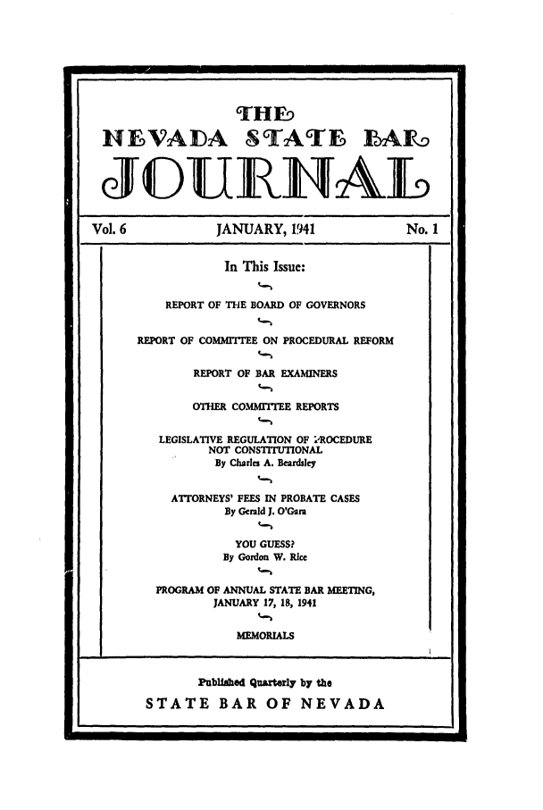 handle is hein.barjournals/intalia0006 and id is 1 raw text is: THF
NEVADA STATE ILAF1
J1UILTAL
Vol. 6              JANUARY, 1941                   No. 1
In This Issue:
REPORT OF THE BOARD OF GOVERNORS
REPORT OF COMMITEE ON PROCEDURAL REFORM
REPORT OF BAR EXAMINERS
OTHER COMITEE REPORTS
LEGISLATIVE REGULATION OF 1'ROCEDURE
NOT CONSTITIT1ONAL
By Charles A. Beardsley
ATTORNEYS' FEES IN PROBATE CASES
By Gerald J. O'Gara
YOU GUESS?
By Gordon W. Rice
PROGRAM OF ANNUAL STATE BAR MEETING,
JANUARY 17, 18, 1941
MEMORIALS
Publiahed Quarterly by the
STATE BAR OF NEVADA


