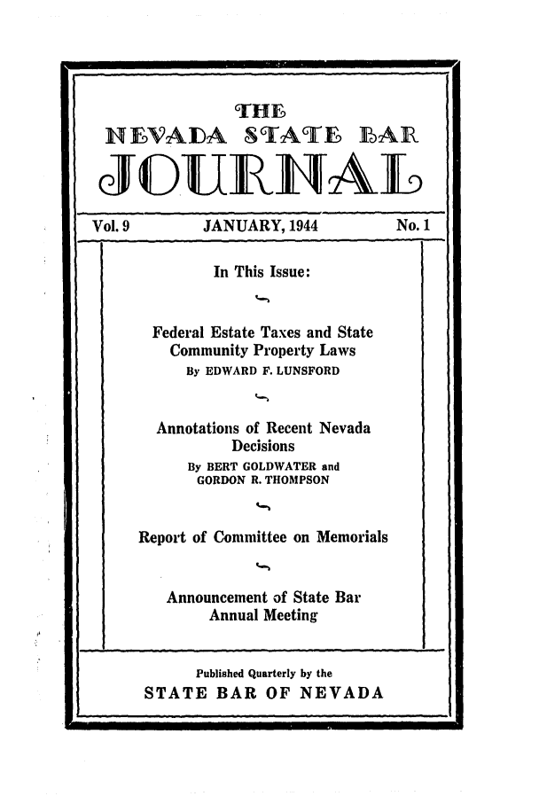 handle is hein.barjournals/intalia0009 and id is 1 raw text is: TH      I
NfVAFDA STAT6Ei BAR
JO.UIAL
Vol. 9         JANUARY, 1944              No. 1
In This Issue:
--   --                      -   .---'
Federal Estate Taxes and State
Community Property Laws
By EDWARD F. LUNSFORD
Annotations of Recent Nevada
Decisions
By BERT GOLDWATER and
GORDON R. THOMPSON
Report of Committee on Memorials
Announcement of State Bar
Annual Meeting
Published Quarterly by the
STATE BAR OF NEVADA


