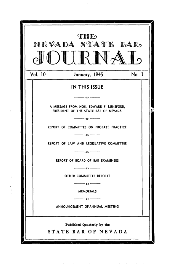handle is hein.barjournals/intalia0010 and id is 1 raw text is: HEVAIDA STATE LAK5
JDURTAL
Vol. 10             January, 1945             No. 1
IN THIS ISSUE
A MESSAGE FROM HON. EDWARD F. LUNSFORD,
PRESIDENT OF THE STATE BAR OF NEVADA
REPORT OF COMMITTEE ON PROBATE PRACTICE
REPORT OF LAW AND LEGISLATIVE COMMITTEE
REPORT OF BOARD OF BAR EXAMINERS
OTHER COMMITTEE REPORTS
MEMORIALS
ANNOUNCEMENT OF ANNUAL MEETING
Publisbed Quarterly by the
STATE BAR         OF NEVADA


