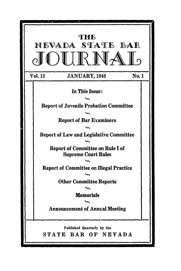 handle is hein.barjournals/intalia0013 and id is 1 raw text is: THE
HEVADA STAT                          E AR
Vol. 13        JANUARY, 1948              No. 1
In This Issue:
Report of Juvenile Probation Committee
Report of Bar Examiners
Report of Law and Legislative Committee
Report of Committee on Rule I of
Supreme Court Rules
Report of Committee on Illegal Practice
Other Committee Reports
Memorials
Announcement of Annual Meeting

Published Quarterly by the
STATE BAR OF NEVADA


