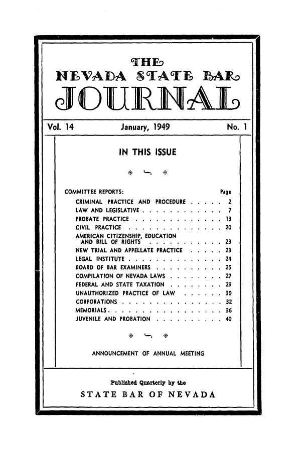 handle is hein.barjournals/intalia0014 and id is 1 raw text is: THE-9
NFVADA STATE BARD
JOURIAL
Vol. 14           January, 1949            No. 1
IN THIS ISSUE
COMMITTEE REPORTS:                   Page
CRIMINAL PRACTICE AND PROCEDURE ....... 2
LAW AND LEGISLATIVE ...... ............ 7
PROBATE PRACTICE .... ............. ...13
CIVIL PRACTICE ..... .............. ..20
AMERICAN CITIZENSHIP, EDUCATION
AND BILL OF RIGHTS ... ........... ...23
NEW TRIAL AND APPELLATE PRACTICE ..... ...23
LEGAL INSTITUTE ..... .............. ..24
BOARD OF BAR EXAMINERS ............. .25
COMPILATION OF NEVADA LAWS .......... .27
FEDERAL AND STATE TAXATION .......... .29
UNAUTHORIZED PRACTICE OF LAW ....... .30
CORPORATIONS ..... ............... ..32
MEMORIALS ...... ................. .36
JUVENILE AND PROBATION ...............40
ANNOUNCEMENT OF ANNUAL MEETING
Published Quarterly by the
STATE BAR OF NEVADA


