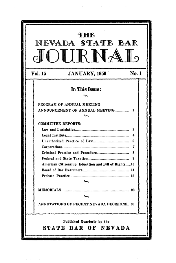 handle is hein.barjournals/intalia0015 and id is 1 raw text is: THE
NEFVAJDA STATE EAR
Vol. 15                JANUARY, 1950                        No. 1
In This Issue:
PROGRAM OF ANNUAL MEETING
ANNOUNCEMENT OF ANNUAL MEETING ................ 1
COMMITTEE REPORTS:
Law  and  Legislative ..........................................................  2
Legal  Institute ....................................................................  4
Unauthorized Practice of Law ..................................... 6
Corporations  .......................................................................  7
Criminal Practice and Procedure .................................. 8
Federal and State Taxation ........................................... 9
American Citizenship, Education and Bill of Rights ...... 13
Board of Bar Examiners ................................................ 14
Probate  Practice ............................................................  15
M EM ORIALS    .....................................................................  23
ANNOTATIONS OF RECENT NEVADA DECISIONS.. 30

Published Quarterly by the
STATE BAR OF NEVADA

!


