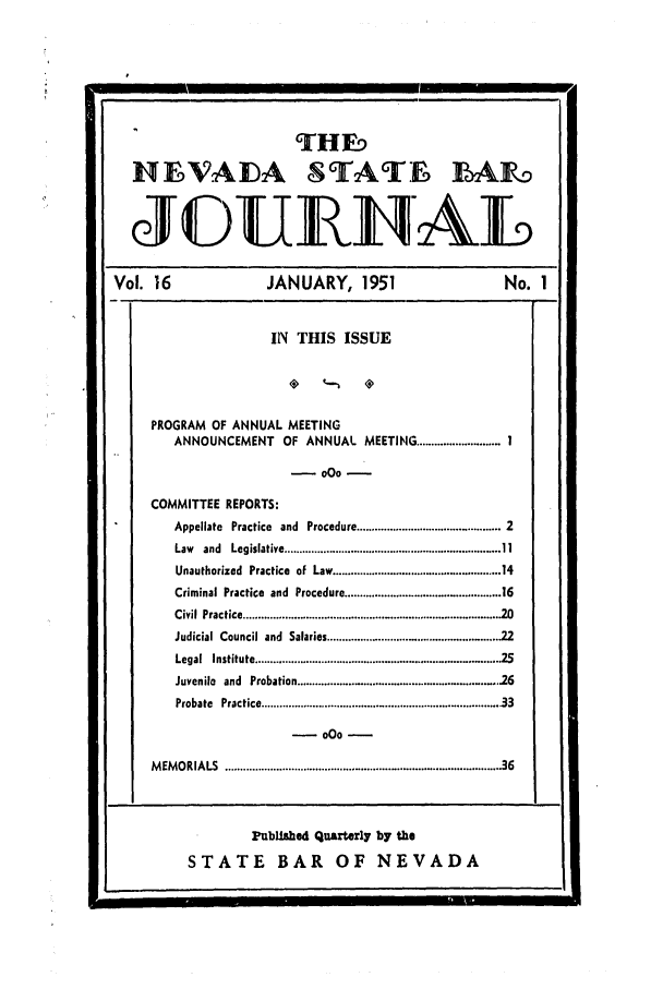 handle is hein.barjournals/intalia0016 and id is 1 raw text is: THED
HEVAIDA STATE 1AF.
JC)UEIIAL
Vol. 16                JANUARY, 1951                      No. 1
IN THIS ISSUE
PROGRAM OF ANNUAL MEETING
ANNOUNCEMENT OF ANNUAL MEETING ............................ I
-oo-
COMMITTEE REPORTS:
Appellate Practice and Procedure .............................. 2
Law  and  Legislative ....................................................................... 11
Unauthorized Practice of Law ......................... 14
Criminal Practice and Procedure .............................. 16
Civil Practice ...........      ........... 20
Judicial Council and Salaries ................................. 22
Legal Institute .....................  ............. 25
Juvenilo and Probation . ............................. 16
Probate  Practice .......................................................................... . 33
MEMORIALS ............................... 36
PubLilhed Quarterly by the
STATE BAR OF NEVADA


