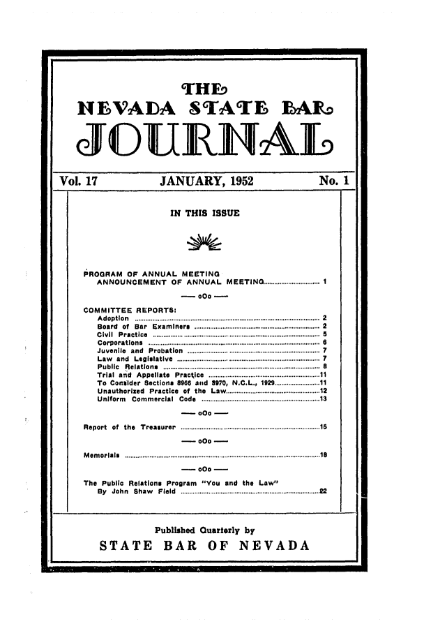 handle is hein.barjournals/intalia0017 and id is 1 raw text is: THEq
HEVADA STATE ]BAL
JOUNAL
Vol. 17                     JANUARY, 1952                                No. 1
IN THIS ISSUE
PROGRAM     OF ANNUAL MEETING
ANNOUNCEMENT OF ANNUAL MEETING ................................ 1
-000-
COMMITTEE REPORTS:
A doption  .....................................................................................................  2
Board  of  Bar  Exam iners  ...................................................................  2
C ivil  Practice  ................. ......  ..................................  5
C orporations  ..............................................................................................  6
Juvenile  and  Probation  .......................................................................  7
Law  and  Legislative  ............................................................................  7
P ublic  R elations  ..........................................................................................  a
Trial  and  Appellate  Practice  .........................................................  11
To Consider Sections 8966 asod 8970, N.C.L., 192 ................... 11
Unauthorized   Practice  of  the  Law ............................................... 12
Uniform   Com m ercial  Code  .............................................................  13
-000-
Report  of  the  Treasurer  .......................................................................   15
- 000 -
M em orials  ........................................................................................................   18
- 000 -
The Public Relations Program You end the Law
By  John  Shaw   Field  ........................................................................   22
Publishod Quarterly by
STATE BAR OF NEVADA


