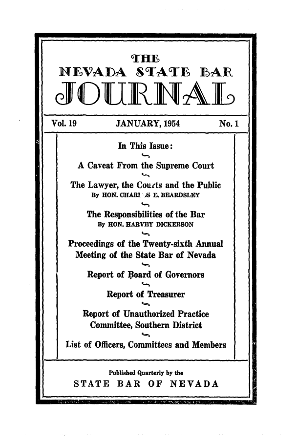 handle is hein.barjournals/intalia0019 and id is 1 raw text is: THE
HEVADA STATFE LAIR
JGUELTAkL

Vol. 19

JANUARY, 1954

No. 1

In This Issue:
A Caveat From the Supreme Court
The Lawyer, the Courts and the Public
By HON. CHARI 'S E. BEARDSLEY
The Responsibilities of the Bar
By HON. HARVEY DICKERSON
Proceedings of the Twenty-sixth Annual
Meeting of the State Bar of Nevada
Report of Board of Governors
Report of Treasurer
Report of Unauthorized Practice
Committee, Southern District
List of Officers, Committees and Members

Published Quarterly by the
STATE BAR OF NEVADA



