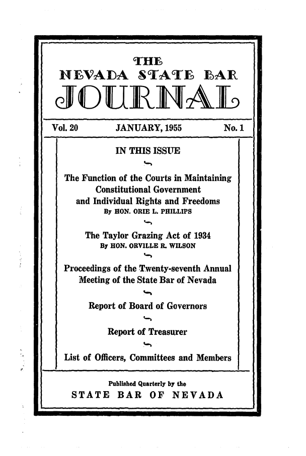 handle is hein.barjournals/intalia0020 and id is 1 raw text is: THE
IIEVALDA STATE E~AR
(JED1UELAL
Vol. 20        JANUARY, 1955             No. 1
IN THIS ISSUE
The Function of the Courts in Maintaining
Constitutional Government
and Individual Rights and Freedoms
By HON. ORIE L. PHILLIPS
The Taylor Grazing Act of 1934
By HON. ORVILLE R. WILSON
Proceedings of the Twenty-seventh Annual
Meeting of the State Bar of Nevada
Report of Board of Governors
Report of Treasurer
List of Officers, Committees and Members

Published Quarterly by the
STATE BAR OF NEVADA

'I


