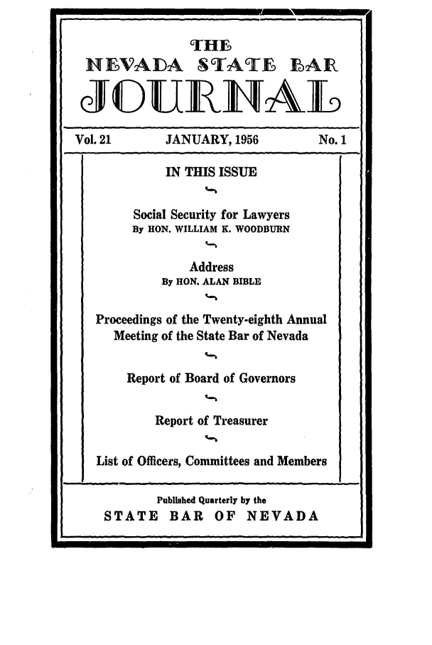handle is hein.barjournals/intalia0021 and id is 1 raw text is: THE
HEVADA STATE LAIR
JGURI NAL
Vol. 21        JANUARY, 1956             No. 1
IN THIS ISSUE
Social Security for Lawyers
By HON. WILLIAM K. WOODBURN
Address
By HON. ALAN BIBLE
Proceedings of the Twenty-eighth Annual
Meeting of the State Bar of Nevada
Report of Board of Governors
Report of Treasurer
List of Officers, Committees and Members

4

Published Quarterly by the
STATE BAR OF NEVADA


